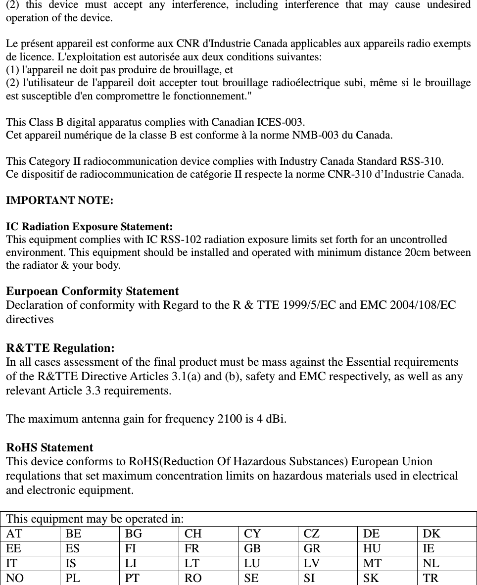 (2)  this  device  must  accept  any  interference,  including  interference  that  may  cause  undesired operation of the device.  Le présent appareil est conforme aux CNR d&apos;Industrie Canada applicables aux appareils radio exempts de licence. L&apos;exploitation est autorisée aux deux conditions suivantes:   (1) l&apos;appareil ne doit pas produire de brouillage, et   (2) l&apos;utilisateur de l&apos;appareil doit accepter tout brouillage radioélectrique subi, même si le brouillage est susceptible d&apos;en compromettre le fonctionnement.&quot;  This Class B digital apparatus complies with Canadian ICES-003. Cet appareil numérique de la classe B est conforme à la norme NMB-003 du Canada.  This Category II radiocommunication device complies with Industry Canada Standard RSS-310.   Ce dispositif de radiocommunication de catégorie II respecte la norme CNR-310 d’Industrie Canada.  IMPORTANT NOTE:  IC Radiation Exposure Statement: This equipment complies with IC RSS-102 radiation exposure limits set forth for an uncontrolled environment. This equipment should be installed and operated with minimum distance 20cm between the radiator &amp; your body.  Eurpoean Conformity Statement Declaration of conformity with Regard to the R &amp; TTE 1999/5/EC and EMC 2004/108/EC directives  R&amp;TTE Regulation: In all cases assessment of the final product must be mass against the Essential requirements of the R&amp;TTE Directive Articles 3.1(a) and (b), safety and EMC respectively, as well as any relevant Article 3.3 requirements.  The maximum antenna gain for frequency 2100 is 4 dBi.  RoHS Statement This device conforms to RoHS(Reduction Of Hazardous Substances) European Union requlations that set maximum concentration limits on hazardous materials used in electrical and electronic equipment.  This equipment may be operated in: AT BE BG CH CY CZ DE DK EE ES FI FR GB GR HU IE IT IS LI LT LU LV MT NL NO PL PT RO SE SI SK TR     