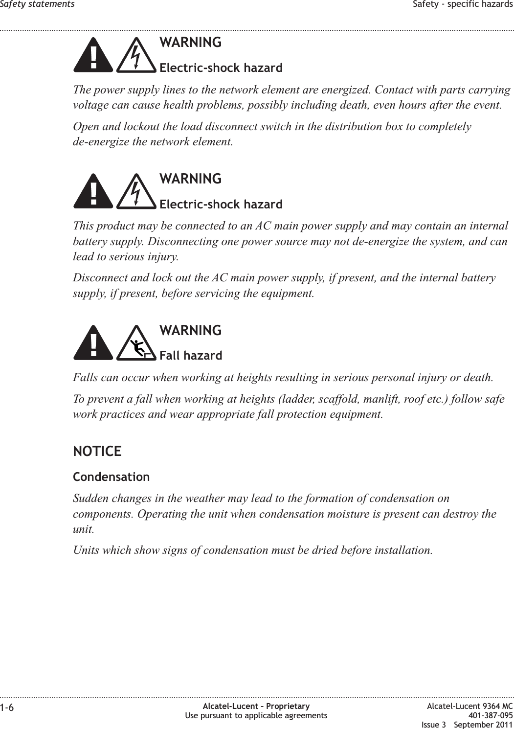 WARNINGElectric-shock hazardThe power supply lines to the network element are energized. Contact with parts carryingvoltage can cause health problems, possibly including death, even hours after the event.Open and lockout the load disconnect switch in the distribution box to completelyde-energize the network element.WARNINGElectric-shock hazardThis product may be connected to an AC main power supply and may contain an internalbattery supply. Disconnecting one power source may not de-energize the system, and canlead to serious injury.Disconnect and lock out the AC main power supply, if present, and the internal batterysupply, if present, before servicing the equipment.WARNINGFall hazardFalls can occur when working at heights resulting in serious personal injury or death.To prevent a fall when working at heights (ladder, scaffold, manlift, roof etc.) follow safework practices and wear appropriate fall protection equipment.NOTICECondensationSudden changes in the weather may lead to the formation of condensation oncomponents. Operating the unit when condensation moisture is present can destroy theunit.Units which show signs of condensation must be dried before installation.Safety statements Safety - specific hazards........................................................................................................................................................................................................................................................................................................................................................................................................................................................................1-6 Alcatel-Lucent – ProprietaryUse pursuant to applicable agreementsAlcatel-Lucent 9364 MC401-387-095Issue 3 September 2011