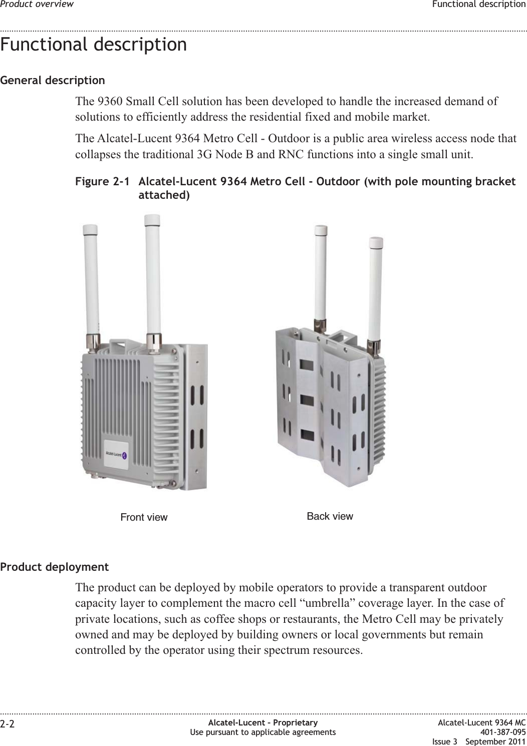 Functional descriptionGeneral descriptionThe 9360 Small Cell solution has been developed to handle the increased demand ofsolutions to efficiently address the residential fixed and mobile market.The Alcatel-Lucent 9364 Metro Cell - Outdoor is a public area wireless access node thatcollapses the traditional 3G Node B and RNC functions into a single small unit.Product deploymentThe product can be deployed by mobile operators to provide a transparent outdoorcapacity layer to complement the macro cell “umbrella” coverage layer. In the case ofprivate locations, such as coffee shops or restaurants, the Metro Cell may be privatelyowned and may be deployed by building owners or local governments but remaincontrolled by the operator using their spectrum resources.Figure 2-1 Alcatel-Lucent 9364 Metro Cell - Outdoor (with pole mounting bracketattached)Front view Back viewProduct overview Functional description........................................................................................................................................................................................................................................................................................................................................................................................................................................................................2-2 Alcatel-Lucent – ProprietaryUse pursuant to applicable agreementsAlcatel-Lucent 9364 MC401-387-095Issue 3 September 2011