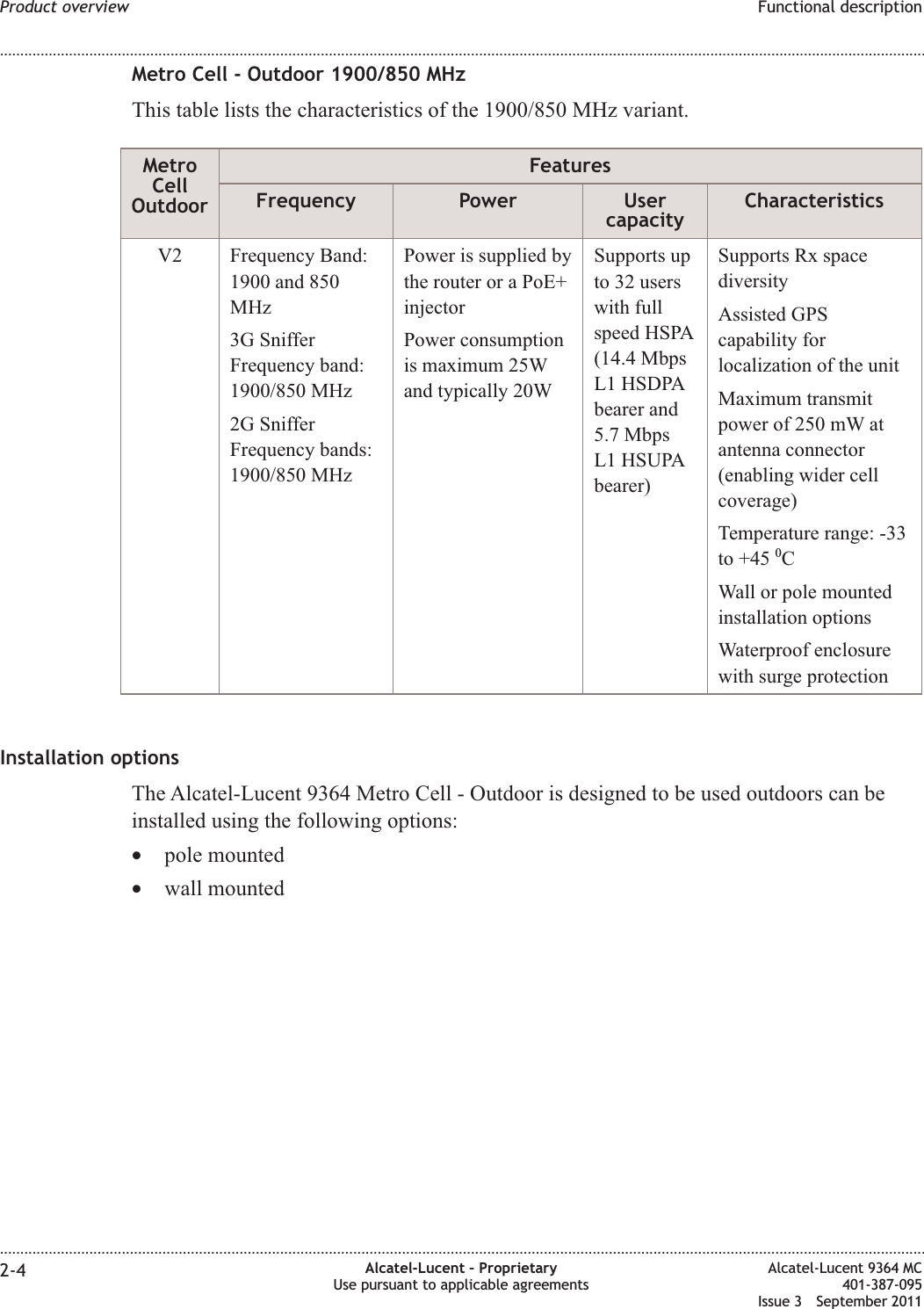 Metro Cell - Outdoor 1900/850 MHzThis table lists the characteristics of the 1900/850 MHz variant.MetroCellOutdoorFeaturesFrequency Power UsercapacityCharacteristicsV2 Frequency Band:1900 and 850MHz3G SnifferFrequency band:1900/850 MHz2G SnifferFrequency bands:1900/850 MHzPower is supplied bythe router or a PoE+injectorPower consumptionis maximum 25Wand typically 20WSupports upto 32 userswith fullspeed HSPA(14.4 MbpsL1 HSDPAbearer and5.7 MbpsL1 HSUPAbearer)Supports Rx spacediversityAssisted GPScapability forlocalization of the unitMaximum transmitpower of 250 mW atantenna connector(enabling wider cellcoverage)Temperature range: -33to +45 0CWall or pole mountedinstallation optionsWaterproof enclosurewith surge protectionInstallation optionsThe Alcatel-Lucent 9364 Metro Cell - Outdoor is designed to be used outdoors can beinstalled using the following options:•pole mounted•wall mountedProduct overview Functional description........................................................................................................................................................................................................................................................................................................................................................................................................................................................................2-4 Alcatel-Lucent – ProprietaryUse pursuant to applicable agreementsAlcatel-Lucent 9364 MC401-387-095Issue 3 September 2011