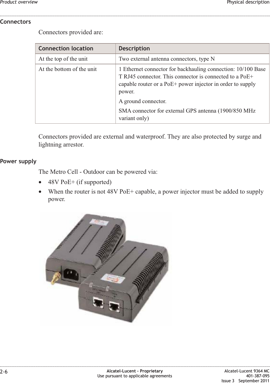 ConnectorsConnectors provided are:Connection location DescriptionAt the top of the unit Two external antenna connectors, type NAt the bottom of the unit 1 Ethernet connector for backhauling connection: 10/100 BaseT RJ45 connector. This connector is connected to a PoE+capable router or a PoE+ power injector in order to supplypower.A ground connector.SMA connector for external GPS antenna (1900/850 MHzvariant only)Connectors provided are external and waterproof. They are also protected by surge andlightning arrestor.Power supplyThe Metro Cell - Outdoor can be powered via:•48V PoE+ (if supported)•When the router is not 48V PoE+ capable, a power injector must be added to supplypower.Product overview Physical description........................................................................................................................................................................................................................................................................................................................................................................................................................................................................2-6 Alcatel-Lucent – ProprietaryUse pursuant to applicable agreementsAlcatel-Lucent 9364 MC401-387-095Issue 3 September 2011