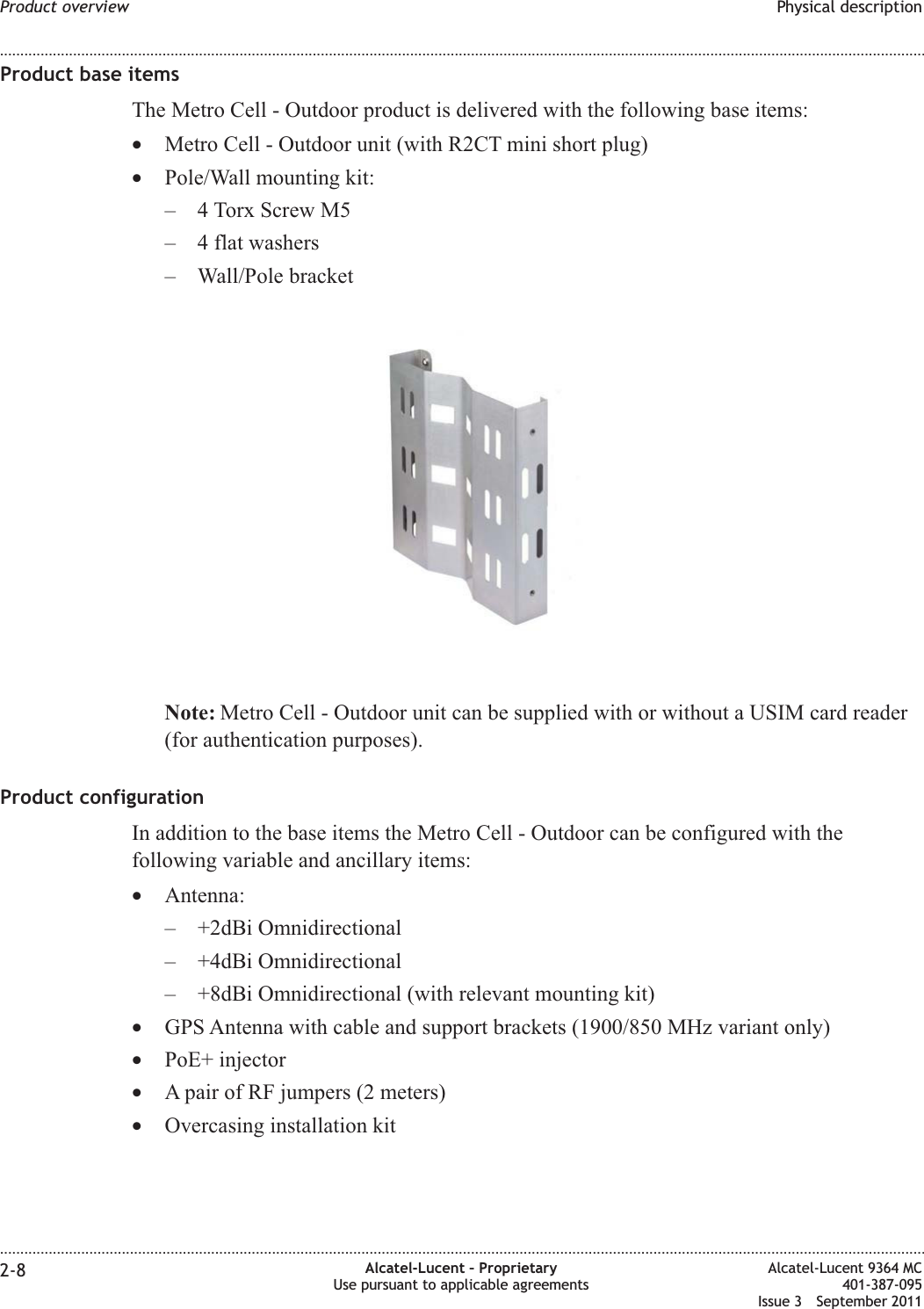 Product base itemsThe Metro Cell - Outdoor product is delivered with the following base items:•Metro Cell - Outdoor unit (with R2CT mini short plug)•Pole/Wall mounting kit:– 4 Torx Screw M5– 4 flat washers– Wall/Pole bracketNote: Metro Cell - Outdoor unit can be supplied with or without a USIM card reader(for authentication purposes).Product configurationIn addition to the base items the Metro Cell - Outdoor can be configured with thefollowing variable and ancillary items:•Antenna:– +2dBi Omnidirectional– +4dBi Omnidirectional– +8dBi Omnidirectional (with relevant mounting kit)•GPS Antenna with cable and support brackets (1900/850 MHz variant only)•PoE+ injector•A pair of RF jumpers (2 meters)•Overcasing installation kitProduct overview Physical description........................................................................................................................................................................................................................................................................................................................................................................................................................................................................2-8 Alcatel-Lucent – ProprietaryUse pursuant to applicable agreementsAlcatel-Lucent 9364 MC401-387-095Issue 3 September 2011