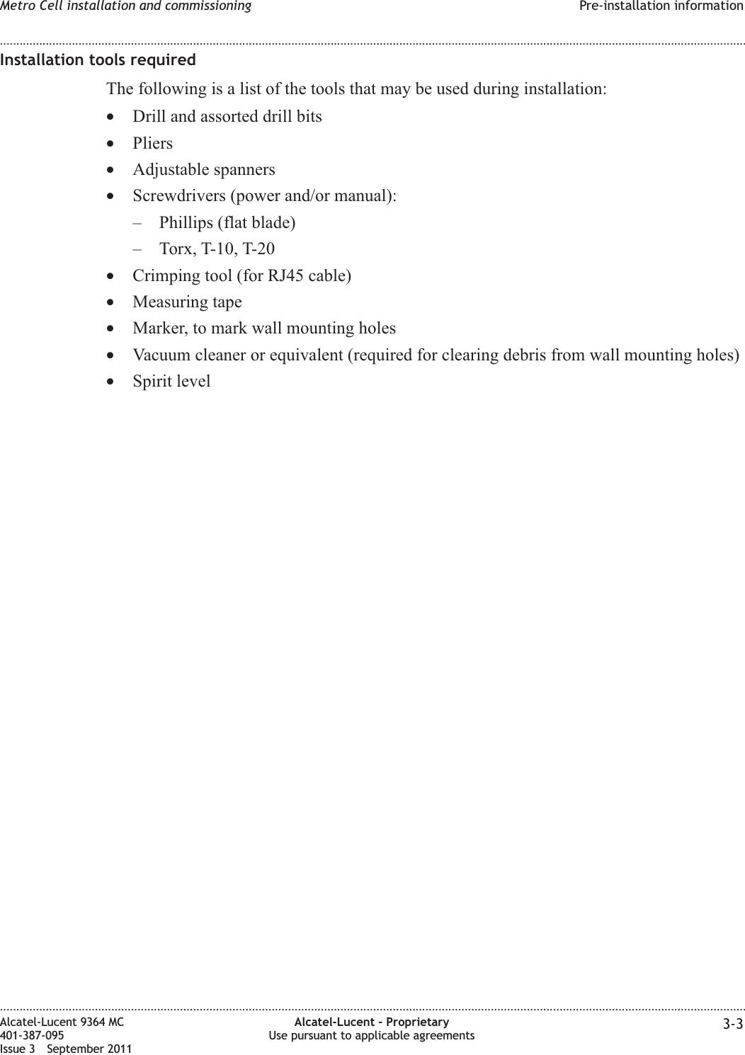 Installation tools requiredThe following is a list of the tools that may be used during installation:•Drill and assorted drill bits•Pliers•Adjustable spanners•Screwdrivers (power and/or manual):– Phillips (flat blade)– Torx, T-10, T-20•Crimping tool (for RJ45 cable)•Measuring tape•Marker, to mark wall mounting holes•Vacuum cleaner or equivalent (required for clearing debris from wall mounting holes)•Spirit levelMetro Cell installation and commissioning Pre-installation information........................................................................................................................................................................................................................................................................................................................................................................................................................................................................Alcatel-Lucent 9364 MC401-387-095Issue 3 September 2011Alcatel-Lucent – ProprietaryUse pursuant to applicable agreements 3-3