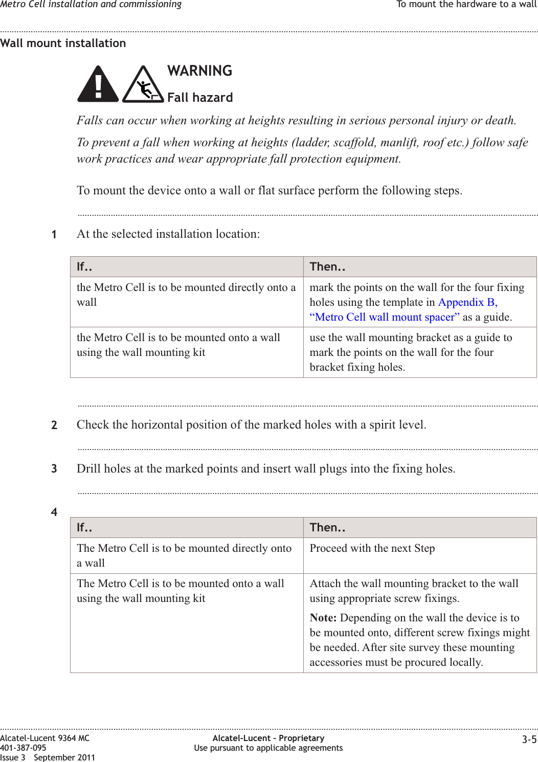 Wall mount installationWARNINGFall hazardFalls can occur when working at heights resulting in serious personal injury or death.To prevent a fall when working at heights (ladder, scaffold, manlift, roof etc.) follow safework practices and wear appropriate fall protection equipment.To mount the device onto a wall or flat surface perform the following steps....................................................................................................................................................................................................1At the selected installation location:If.. Then..the Metro Cell is to be mounted directly onto awallmark the points on the wall for the four fixingholes using the template in Appendix B,“Metro Cell wall mount spacer” as a guide.the Metro Cell is to be mounted onto a wallusing the wall mounting kituse the wall mounting bracket as a guide tomark the points on the wall for the fourbracket fixing holes....................................................................................................................................................................................................2Check the horizontal position of the marked holes with a spirit level....................................................................................................................................................................................................3Drill holes at the marked points and insert wall plugs into the fixing holes....................................................................................................................................................................................................4If.. Then..The Metro Cell is to be mounted directly ontoa wallProceed with the next StepThe Metro Cell is to be mounted onto a wallusing the wall mounting kitAttach the wall mounting bracket to the wallusing appropriate screw fixings.Note: Depending on the wall the device is tobe mounted onto, different screw fixings mightbe needed. After site survey these mountingaccessories must be procured locally.Metro Cell installation and commissioning To mount the hardware to a wall........................................................................................................................................................................................................................................................................................................................................................................................................................................................................Alcatel-Lucent 9364 MC401-387-095Issue 3 September 2011Alcatel-Lucent – ProprietaryUse pursuant to applicable agreements 3-5