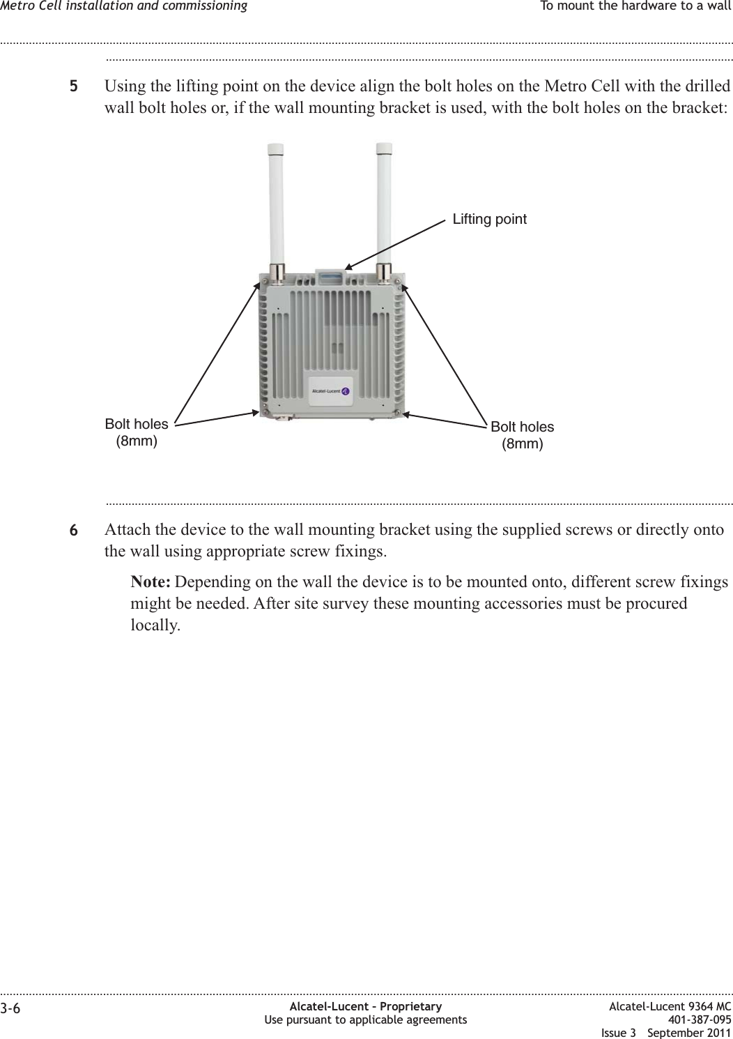 ...................................................................................................................................................................................................5Using the lifting point on the device align the bolt holes on the Metro Cell with the drilledwall bolt holes or, if the wall mounting bracket is used, with the bolt holes on the bracket:...................................................................................................................................................................................................6Attach the device to the wall mounting bracket using the supplied screws or directly ontothe wall using appropriate screw fixings.Note: Depending on the wall the device is to be mounted onto, different screw fixingsmight be needed. After site survey these mounting accessories must be procuredlocally.Bolt holes(8mm)Bolt holes(8mm)Lifting pointMetro Cell installation and commissioning To mount the hardware to a wall........................................................................................................................................................................................................................................................................................................................................................................................................................................................................3-6 Alcatel-Lucent – ProprietaryUse pursuant to applicable agreementsAlcatel-Lucent 9364 MC401-387-095Issue 3 September 2011