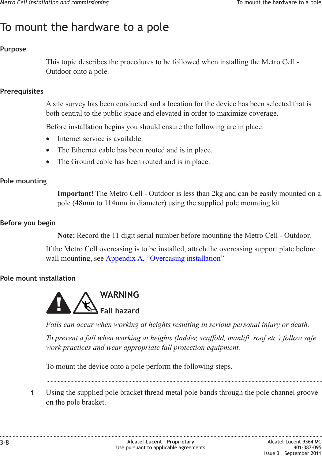 To mount the hardware to a polePurposeThis topic describes the procedures to be followed when installing the Metro Cell -Outdoor onto a pole.PrerequisitesA site survey has been conducted and a location for the device has been selected that isboth central to the public space and elevated in order to maximize coverage.Before installation begins you should ensure the following are in place:•Internet service is available.•The Ethernet cable has been routed and is in place.•The Ground cable has been routed and is in place.Pole mountingImportant! The Metro Cell - Outdoor is less than 2kg and can be easily mounted on apole (48mm to 114mm in diameter) using the supplied pole mounting kit.Before you beginNote: Record the 11 digit serial number before mounting the Metro Cell - Outdoor.If the Metro Cell overcasing is to be installed, attach the overcasing support plate beforewall mounting, see Appendix A, “Overcasing installation”Pole mount installationWARNINGFall hazardFalls can occur when working at heights resulting in serious personal injury or death.To prevent a fall when working at heights (ladder, scaffold, manlift, roof etc.) follow safework practices and wear appropriate fall protection equipment.To mount the device onto a pole perform the following steps....................................................................................................................................................................................................1Using the supplied pole bracket thread metal pole bands through the pole channel grooveon the pole bracket.Metro Cell installation and commissioning To mount the hardware to a pole........................................................................................................................................................................................................................................................................................................................................................................................................................................................................3-8 Alcatel-Lucent – ProprietaryUse pursuant to applicable agreementsAlcatel-Lucent 9364 MC401-387-095Issue 3 September 2011