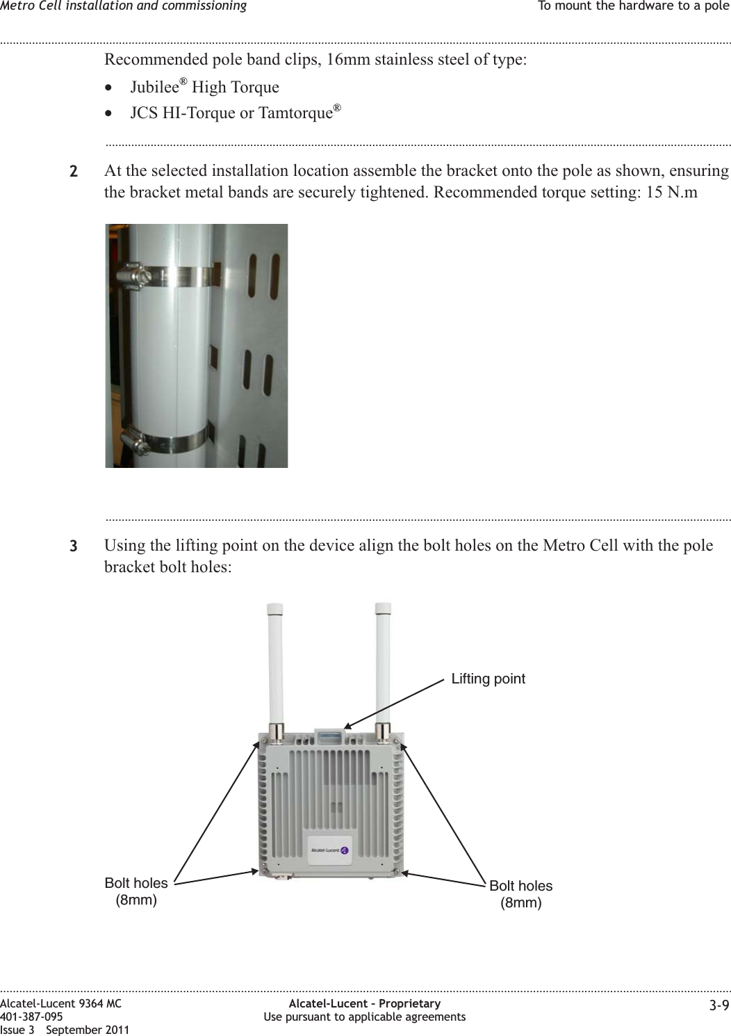 Recommended pole band clips, 16mm stainless steel of type:•Jubilee®High Torque•JCS HI-Torque or Tamtorque®...................................................................................................................................................................................................2At the selected installation location assemble the bracket onto the pole as shown, ensuringthe bracket metal bands are securely tightened. Recommended torque setting: 15 N.m...................................................................................................................................................................................................3Using the lifting point on the device align the bolt holes on the Metro Cell with the polebracket bolt holes:Bolt holes(8mm)Bolt holes(8mm)Lifting pointMetro Cell installation and commissioning To mount the hardware to a pole........................................................................................................................................................................................................................................................................................................................................................................................................................................................................Alcatel-Lucent 9364 MC401-387-095Issue 3 September 2011Alcatel-Lucent – ProprietaryUse pursuant to applicable agreements 3-9