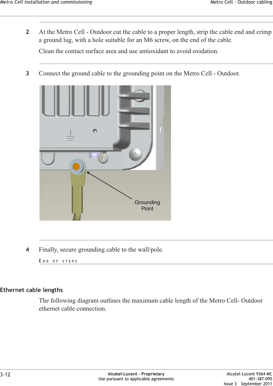 ...................................................................................................................................................................................................2At the Metro Cell - Outdoor cut the cable to a proper length, strip the cable end and crimpa ground lug, with a hole suitable for an M6 screw, on the end of the cable.Clean the contact surface area and use antioxidant to avoid oxidation....................................................................................................................................................................................................3Connect the ground cable to the grounding point on the Metro Cell - Outdoor....................................................................................................................................................................................................4Finally, secure grounding cable to the wall/pole.Ethernet cable lengthsThe following diagram outlines the maximum cable length of the Metro Cell- Outdoorethernet cable connection.GroundingPointMetro Cell installation and commissioning Metro Cell - Outdoor cabling........................................................................................................................................................................................................................................................................................................................................................................................................................................................................3-12 Alcatel-Lucent – ProprietaryUse pursuant to applicable agreementsAlcatel-Lucent 9364 MC401-387-095Issue 3 September 2011END OF STEPS...................................................................................................................................................................................................