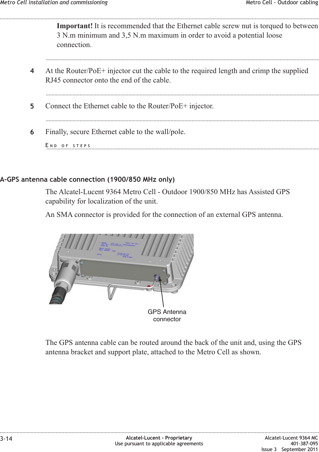 Important! It is recommended that the Ethernet cable screw nut is torqued to between3 N.m minimum and 3,5 N.m maximum in order to avoid a potential looseconnection....................................................................................................................................................................................................4At the Router/PoE+ injector cut the cable to the required length and crimp the suppliedRJ45 connector onto the end of the cable....................................................................................................................................................................................................5Connect the Ethernet cable to the Router/PoE+ injector....................................................................................................................................................................................................6Finally, secure Ethernet cable to the wall/pole.A-GPS antenna cable connection (1900/850 MHz only)The Alcatel-Lucent 9364 Metro Cell - Outdoor 1900/850 MHz has Assisted GPScapability for localization of the unit.An SMA connector is provided for the connection of an external GPS antenna.The GPS antenna cable can be routed around the back of the unit and, using the GPSantenna bracket and support plate, attached to the Metro Cell as shown.GPS AntennaconnectorMetro Cell installation and commissioning Metro Cell - Outdoor cabling........................................................................................................................................................................................................................................................................................................................................................................................................................................................................3-14 Alcatel-Lucent – ProprietaryUse pursuant to applicable agreementsAlcatel-Lucent 9364 MC401-387-095Issue 3 September 2011END OF STEPS...................................................................................................................................................................................................