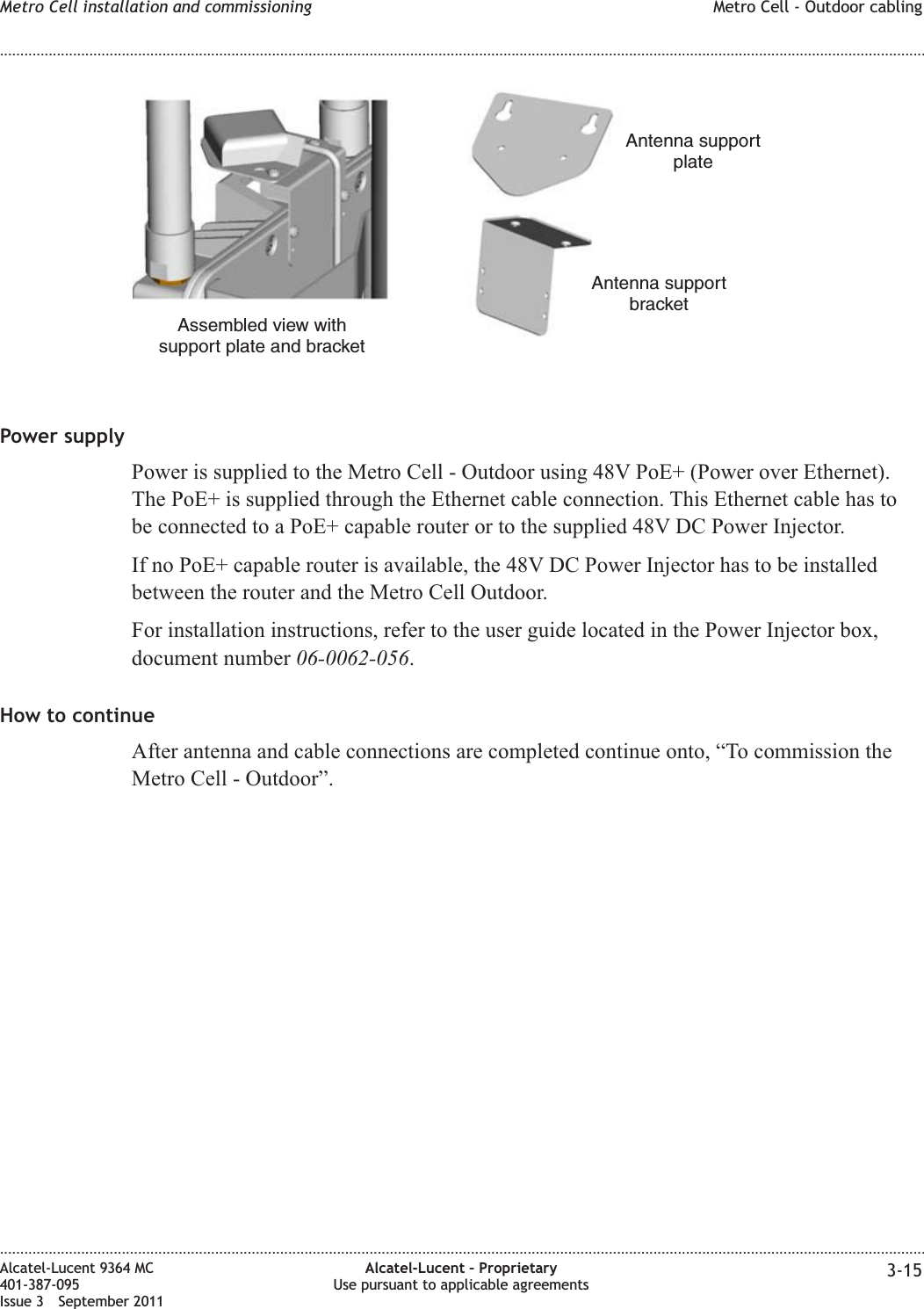 Power supplyPower is supplied to the Metro Cell - Outdoor using 48V PoE+ (Power over Ethernet).The PoE+ is supplied through the Ethernet cable connection. This Ethernet cable has tobe connected to a PoE+ capable router or to the supplied 48V DC Power Injector.If no PoE+ capable router is available, the 48V DC Power Injector has to be installedbetween the router and the Metro Cell Outdoor.For installation instructions, refer to the user guide located in the Power Injector box,document number 06-0062-056.How to continueAfter antenna and cable connections are completed continue onto, “To commission theMetro Cell - Outdoor”.Antenna supportbracketAntenna supportplateAssembled view withsupport plate and bracketMetro Cell installation and commissioning Metro Cell - Outdoor cabling........................................................................................................................................................................................................................................................................................................................................................................................................................................................................Alcatel-Lucent 9364 MC401-387-095Issue 3 September 2011Alcatel-Lucent – ProprietaryUse pursuant to applicable agreements 3-15