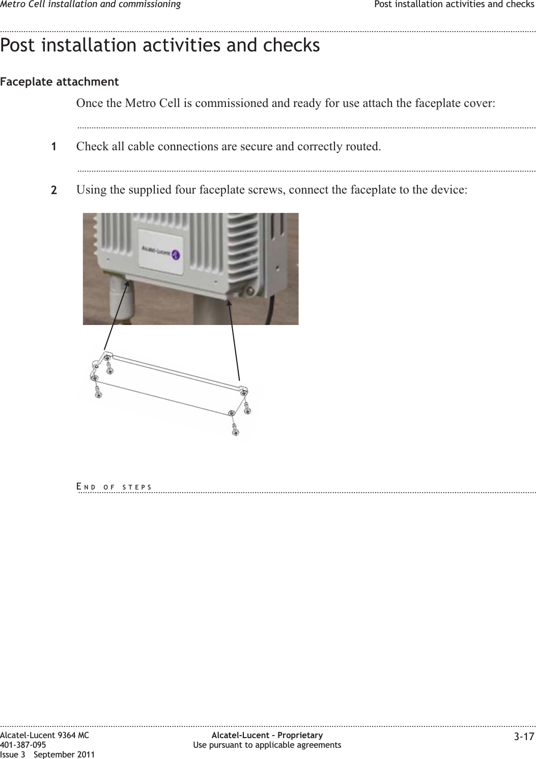 Post installation activities and checksFaceplate attachmentOnce the Metro Cell is commissioned and ready for use attach the faceplate cover:...................................................................................................................................................................................................1Check all cable connections are secure and correctly routed....................................................................................................................................................................................................2Using the supplied four faceplate screws, connect the faceplate to the device:Metro Cell installation and commissioning Post installation activities and checks........................................................................................................................................................................................................................................................................................................................................................................................................................................................................Alcatel-Lucent 9364 MC401-387-095Issue 3 September 2011Alcatel-Lucent – ProprietaryUse pursuant to applicable agreements 3-17END OF STEPS...................................................................................................................................................................................................