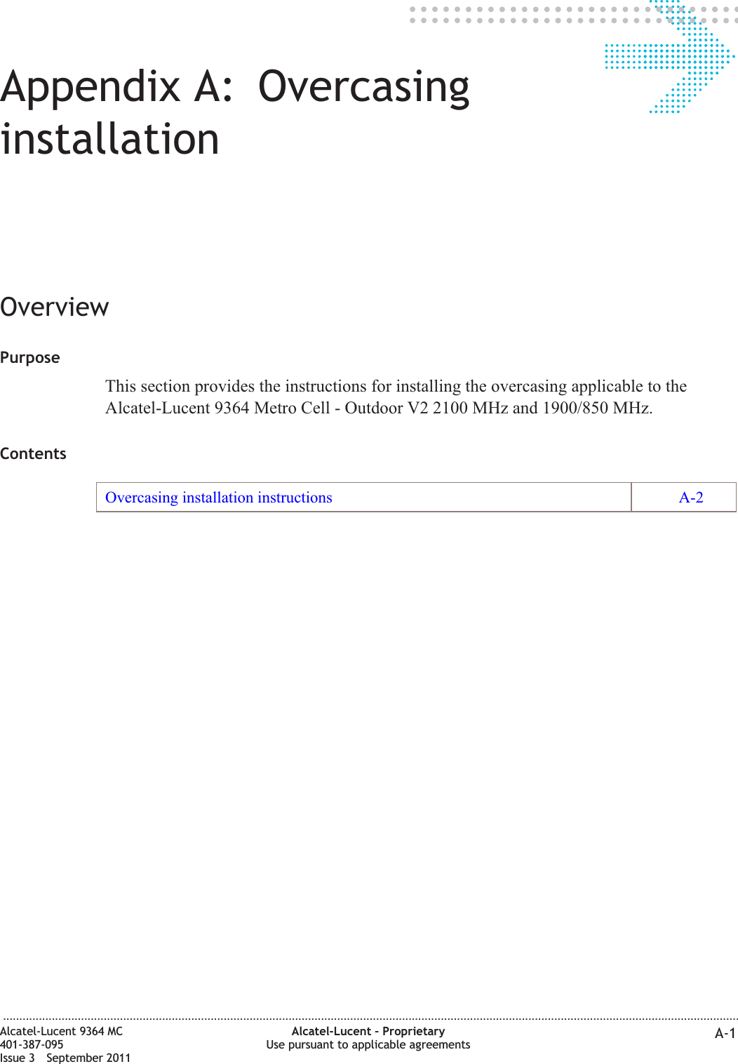 Appendix A: OvercasinginstallationOverviewPurposeThis section provides the instructions for installing the overcasing applicable to theAlcatel-Lucent 9364 Metro Cell - Outdoor V2 2100 MHz and 1900/850 MHz.ContentsOvercasing installation instructions A-2...................................................................................................................................................................................................................................Alcatel-Lucent 9364 MC401-387-095Issue 3 September 2011Alcatel-Lucent – ProprietaryUse pursuant to applicable agreements A-1