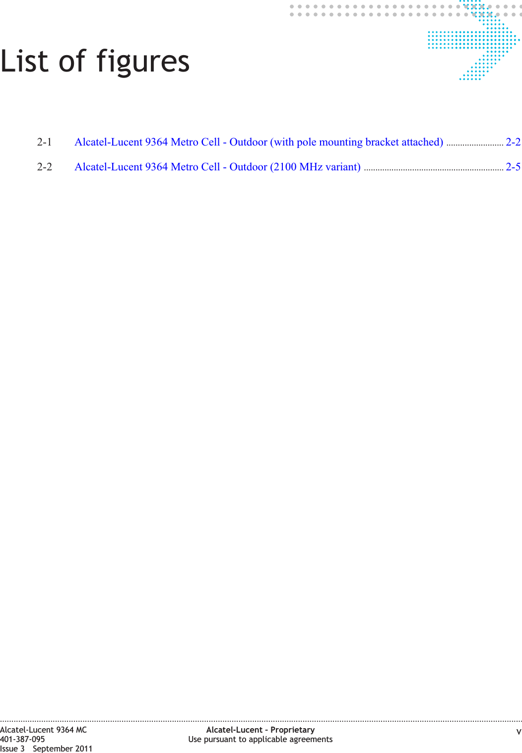 List of figures2-1 Alcatel-Lucent 9364 Metro Cell - Outdoor (with pole mounting bracket attached) ......................... 2-22-22-2 Alcatel-Lucent 9364 Metro Cell - Outdoor (2100 MHz variant) ............................................................. 2-52-5....................................................................................................................................................................................................................................Alcatel-Lucent 9364 MC401-387-095Issue 3 September 2011Alcatel-Lucent – ProprietaryUse pursuant to applicable agreements v