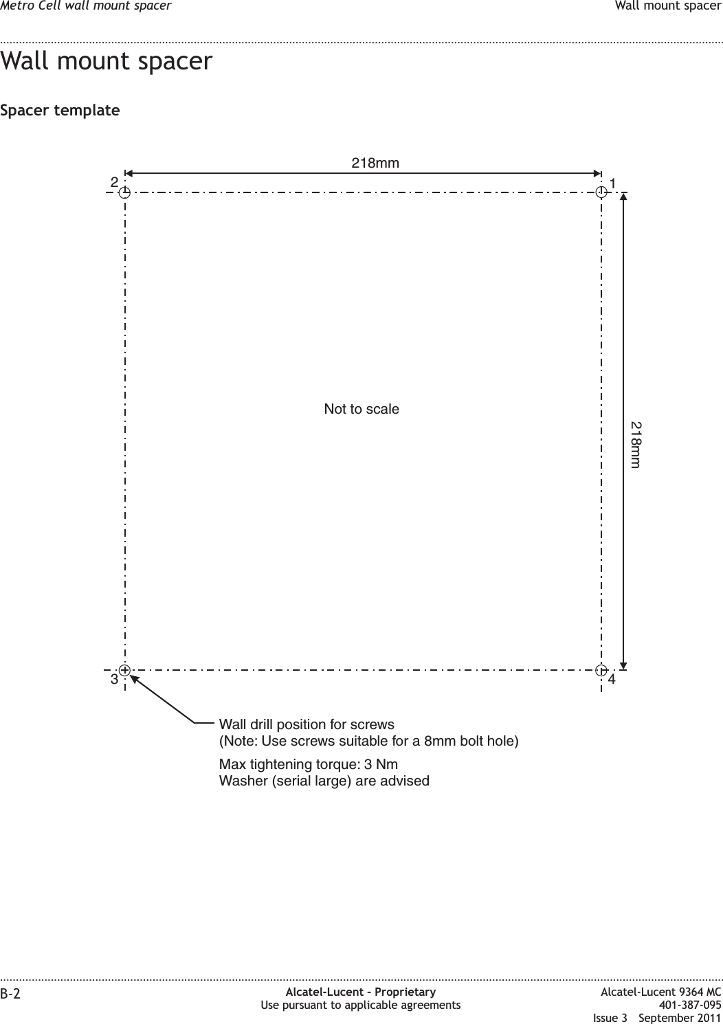 Wall mount spacerSpacer template1234218mm218mmNot to scaleWall drill position for screws(Note: Use screws suitable for a 8mm bolt hole)Max tightening torque: 3 NmWasher (serial large) are advisedMetro Cell wall mount spacer Wall mount spacer........................................................................................................................................................................................................................................................................................................................................................................................................................................................................B-2 Alcatel-Lucent – ProprietaryUse pursuant to applicable agreementsAlcatel-Lucent 9364 MC401-387-095Issue 3 September 2011