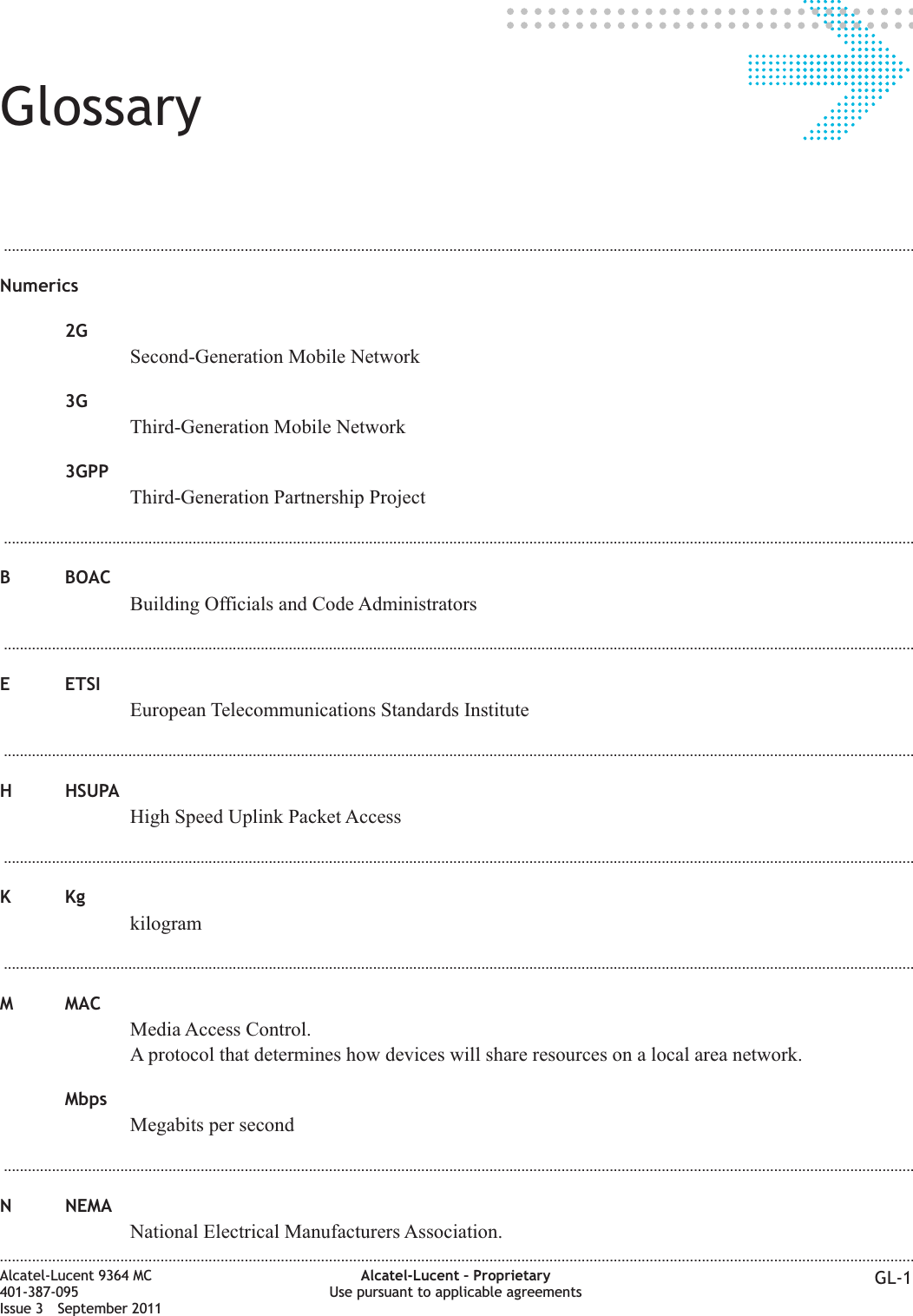 Glossary...................................................................................................................................................................................................................................Numerics2GSecond-Generation Mobile Network3GThird-Generation Mobile Network3GPPThird-Generation Partnership Project...................................................................................................................................................................................................................................B BOACBuilding Officials and Code Administrators...................................................................................................................................................................................................................................E ETSIEuropean Telecommunications Standards Institute...................................................................................................................................................................................................................................H HSUPAHigh Speed Uplink Packet Access...................................................................................................................................................................................................................................KKgkilogram...................................................................................................................................................................................................................................M MACMedia Access Control.A protocol that determines how devices will share resources on a local area network.MbpsMegabits per second...................................................................................................................................................................................................................................N NEMANational Electrical Manufacturers Association.....................................................................................................................................................................................................................................Alcatel-Lucent 9364 MC401-387-095Issue 3 September 2011Alcatel-Lucent – ProprietaryUse pursuant to applicable agreements GL-1