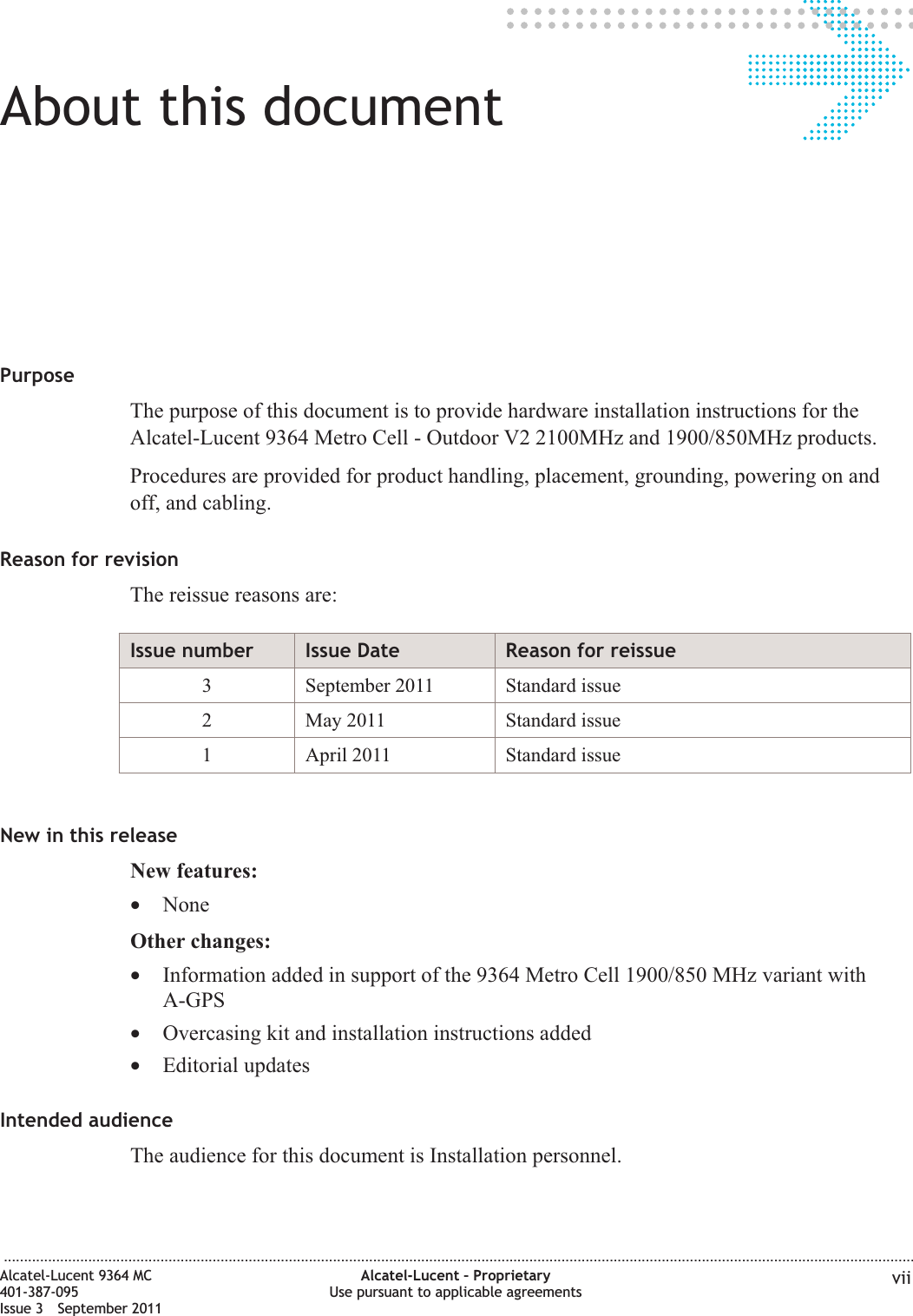 About this documentAbout this documentPurposeThe purpose of this document is to provide hardware installation instructions for theAlcatel-Lucent 9364 Metro Cell - Outdoor V2 2100MHz and 1900/850MHz products.Procedures are provided for product handling, placement, grounding, powering on andoff, and cabling.Reason for revisionThe reissue reasons are:Issue number Issue Date Reason for reissue3 September 2011 Standard issue2 May 2011 Standard issue1 April 2011 Standard issueNew in this releaseNew features:•NoneOther changes:•Information added in support of the 9364 Metro Cell 1900/850 MHz variant withA-GPS•Overcasing kit and installation instructions added•Editorial updatesIntended audienceThe audience for this document is Installation personnel....................................................................................................................................................................................................................................Alcatel-Lucent 9364 MC401-387-095Issue 3 September 2011Alcatel-Lucent – ProprietaryUse pursuant to applicable agreements vii