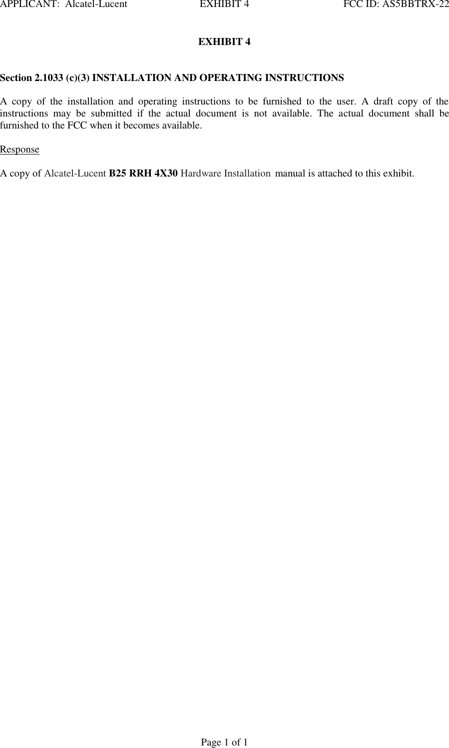 APPLICANT:  Alcatel-Lucent  EXHIBIT 4   FCC ID: AS5BBTRX-22   Page 1 of 1 EXHIBIT 4    Section 2.1033 (c)(3) INSTALLATION AND OPERATING INSTRUCTIONS   A  copy  of  the  installation  and  operating  instructions  to  be  furnished  to  the  user.  A  draft  copy  of  the instructions  may  be  submitted  if  the  actual  document  is  not  available.  The  actual  document  shall  be furnished to the FCC when it becomes available.    Response   A copy of Alcatel-Lucent B25 RRH 4X30 Hardware Installation manual is attached to this exhibit.    