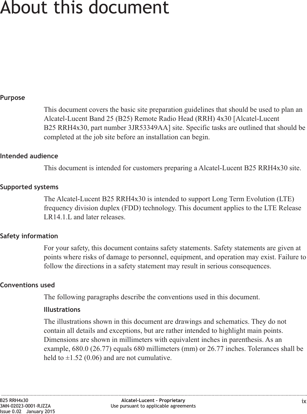 About this documentAbout this documentPurposeThis document covers the basic site preparation guidelines that should be used to plan anAlcatel-Lucent Band 25 (B25) Remote Radio Head (RRH) 4x30 [Alcatel-LucentB25 RRH4x30, part number 3JR53349AA] site. Specific tasks are outlined that should becompleted at the job site before an installation can begin.Intended audienceThis document is intended for customers preparing a Alcatel-Lucent B25 RRH4x30 site.Supported systemsThe Alcatel-Lucent B25 RRH4x30 is intended to support Long Term Evolution (LTE)frequency division duplex (FDD) technology. This document applies to the LTE ReleaseLR14.1.L and later releases.Safety informationFor your safety, this document contains safety statements. Safety statements are given atpoints where risks of damage to personnel, equipment, and operation may exist. Failure tofollow the directions in a safety statement may result in serious consequences.Conventions usedThe following paragraphs describe the conventions used in this document.IllustrationsThe illustrations shown in this document are drawings and schematics. They do notcontain all details and exceptions, but are rather intended to highlight main points.Dimensions are shown in millimeters with equivalent inches in parenthesis. As anexample, 680.0 (26.77) equals 680 millimeters (mm) or 26.77 inches. Tolerances shall beheld to &plusmn;1.52 (0.06) and are not cumulative....................................................................................................................................................................................................................................B25 RRH4x303MN-02023-0001-RJZZAIssue 0.02 January 2015Alcatel-Lucent &ndash; ProprietaryUse pursuant to applicable agreements ixDRAFTDRAFT