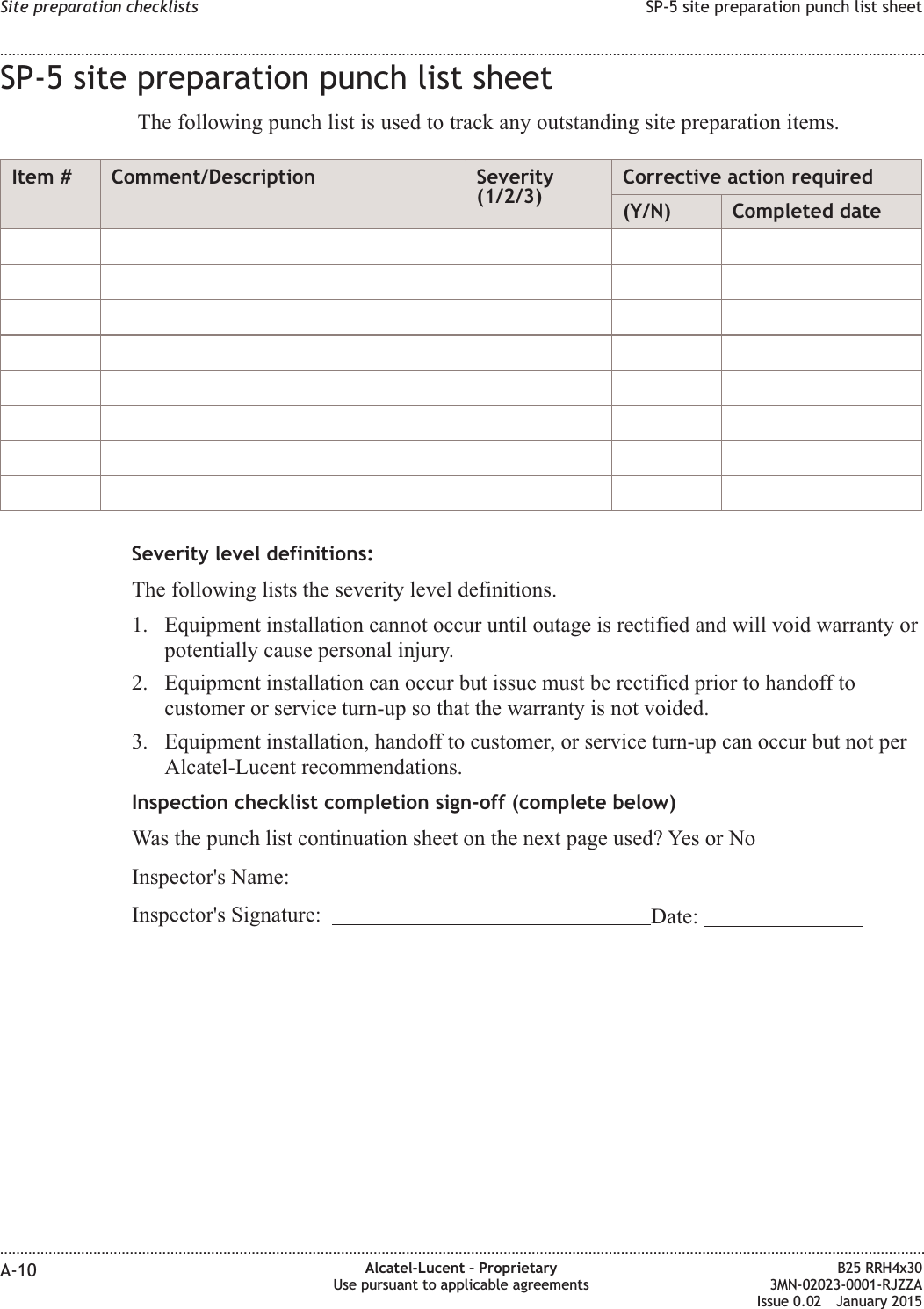 SP-5 site preparation punch list sheetThe following punch list is used to track any outstanding site preparation items.Item # Comment/Description Severity(1/2/3)Corrective action required(Y/N) Completed dateSeverity level definitions:The following lists the severity level definitions.1. Equipment installation cannot occur until outage is rectified and will void warranty orpotentially cause personal injury.2. Equipment installation can occur but issue must be rectified prior to handoff tocustomer or service turn-up so that the warranty is not voided.3. Equipment installation, handoff to customer, or service turn-up can occur but not perAlcatel-Lucent recommendations.Inspection checklist completion sign-off (complete below)Was the punch list continuation sheet on the next page used? Yes or NoInspector's Name:Inspector's Signature: Date:Site preparation checklists SP-5 site preparation punch list sheet........................................................................................................................................................................................................................................................................................................................................................................................................................................................................A-10 Alcatel-Lucent &ndash; ProprietaryUse pursuant to applicable agreementsB25 RRH4x303MN-02023-0001-RJZZAIssue 0.02 January 2015DRAFTDRAFT
