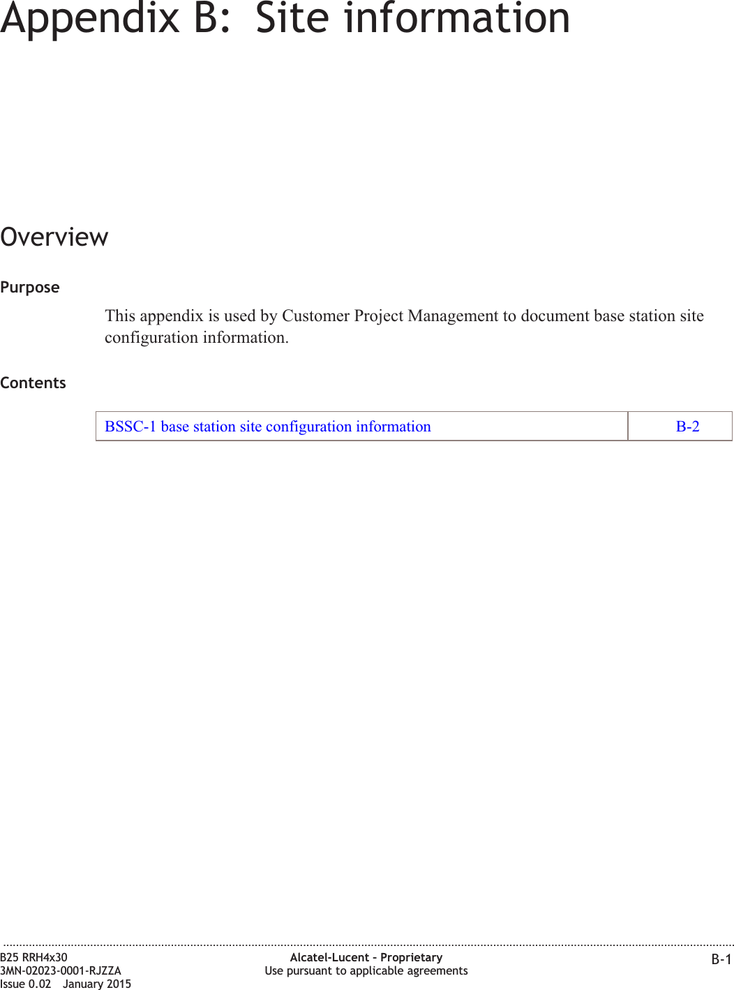 Appendix B: Site informationOverviewPurposeThis appendix is used by Customer Project Management to document base station siteconfiguration information.ContentsBSSC-1 base station site configuration information B-2...................................................................................................................................................................................................................................B25 RRH4x303MN-02023-0001-RJZZAIssue 0.02 January 2015Alcatel-Lucent &ndash; ProprietaryUse pursuant to applicable agreements B-1DRAFTDRAFT