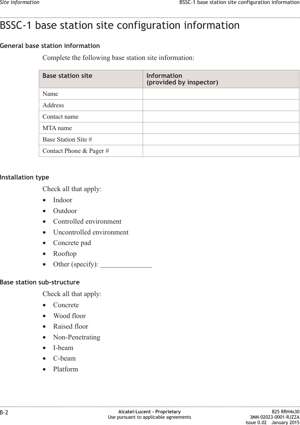 BSSC-1 base station site configuration informationGeneral base station informationComplete the following base station site information:Base station site Information(provided by inspector)NameAddressContact nameMTA nameBase Station Site #Contact Phone &amp; Pager #Installation typeCheck all that apply:&bull;Indoor&bull;Outdoor&bull;Controlled environment&bull;Uncontrolled environment&bull;Concrete pad&bull;Rooftop&bull;Other (specify):Base station sub-structureCheck all that apply:&bull;Concrete&bull;Wood floor&bull;Raised floor&bull;Non-Penetrating&bull;I-beam&bull;C-beam&bull;PlatformSite information BSSC-1 base station site configuration information........................................................................................................................................................................................................................................................................................................................................................................................................................................................................B-2 Alcatel-Lucent &ndash; ProprietaryUse pursuant to applicable agreementsB25 RRH4x303MN-02023-0001-RJZZAIssue 0.02 January 2015DRAFTDRAFT