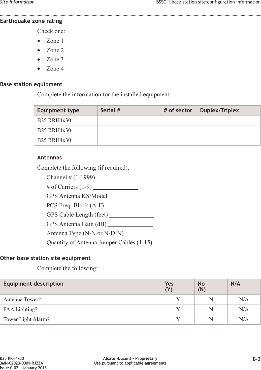 Earthquake zone ratingCheck one:&bull;Zone 1&bull;Zone 2&bull;Zone 3&bull;Zone 4Base station equipmentComplete the information for the installed equipment:Equipment type Serial # # of sector Duplex/TriplexB25 RRH4x30B25 RRH4x30B25 RRH4x30AntennasComplete the following (if required):Channel # (1-1999)# of Carriers (1-9)GPS Antenna KS/ModelPCS Freq. Block (A-F)GPS Cable Length (feet)GPS Antenna Gain (dB)Antenna Type (N-N or N-DIN)Quantity of Antenna Jumper Cables (1-15)Other base station site equipmentComplete the following:Equipment description Yes(Y)No(N)N/AAntenna Tower? Y N N/AFAA Lighting? Y N N/ATower Light Alarm? Y N N/ASite information BSSC-1 base station site configuration information........................................................................................................................................................................................................................................................................................................................................................................................................................................................................B25 RRH4x303MN-02023-0001-RJZZAIssue 0.02 January 2015Alcatel-Lucent &ndash; ProprietaryUse pursuant to applicable agreements B-3DRAFTDRAFT