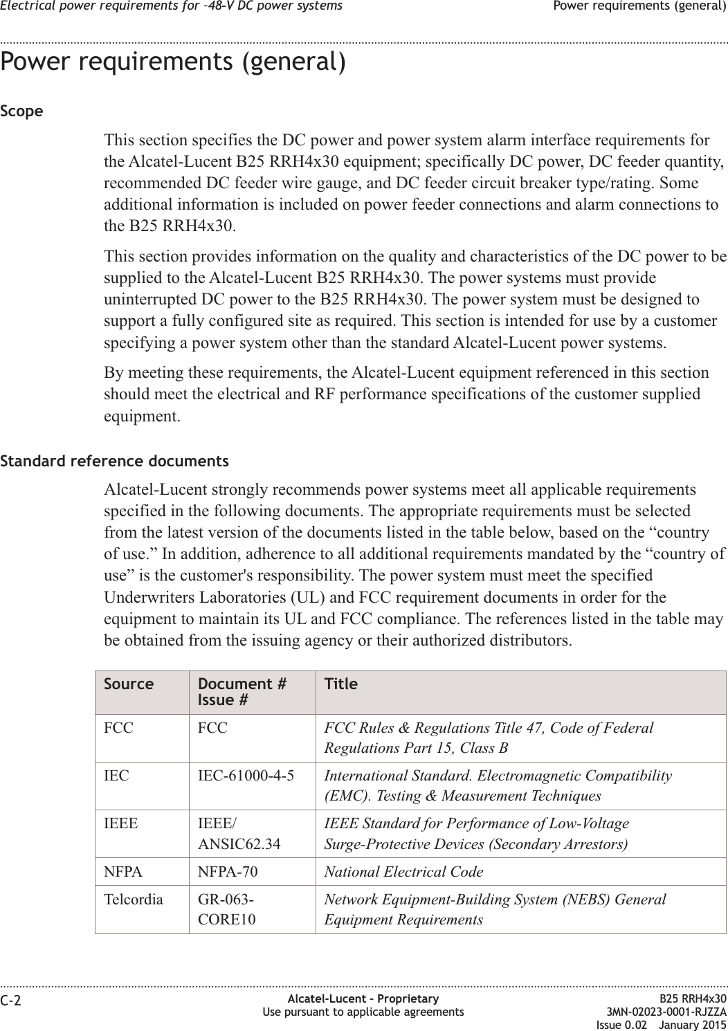 Power requirements (general)ScopeThis section specifies the DC power and power system alarm interface requirements forthe Alcatel-Lucent B25 RRH4x30 equipment; specifically DC power, DC feeder quantity,recommended DC feeder wire gauge, and DC feeder circuit breaker type/rating. Someadditional information is included on power feeder connections and alarm connections tothe B25 RRH4x30.This section provides information on the quality and characteristics of the DC power to besupplied to the Alcatel-Lucent B25 RRH4x30. The power systems must provideuninterrupted DC power to the B25 RRH4x30. The power system must be designed tosupport a fully configured site as required. This section is intended for use by a customerspecifying a power system other than the standard Alcatel-Lucent power systems.By meeting these requirements, the Alcatel-Lucent equipment referenced in this sectionshould meet the electrical and RF performance specifications of the customer suppliedequipment.Standard reference documentsAlcatel-Lucent strongly recommends power systems meet all applicable requirementsspecified in the following documents. The appropriate requirements must be selectedfrom the latest version of the documents listed in the table below, based on the &ldquo;countryof use.&rdquo; In addition, adherence to all additional requirements mandated by the &ldquo;country ofuse&rdquo; is the customer's responsibility. The power system must meet the specifiedUnderwriters Laboratories (UL) and FCC requirement documents in order for theequipment to maintain its UL and FCC compliance. The references listed in the table maybe obtained from the issuing agency or their authorized distributors.Source Document #Issue #TitleFCC FCC FCC Rules &amp; Regulations Title 47, Code of FederalRegulations Part 15, Class BIEC IEC-61000-4-5 International Standard. Electromagnetic Compatibility(EMC). Testing &amp; Measurement TechniquesIEEE IEEE/ANSIC62.34IEEE Standard for Performance of Low-VoltageSurge-Protective Devices (Secondary Arrestors)NFPA NFPA-70 National Electrical CodeTelcordia GR-063-CORE10Network Equipment-Building System (NEBS) GeneralEquipment RequirementsElectrical power requirements for &ndash;48‑V DC power systems Power requirements (general)........................................................................................................................................................................................................................................................................................................................................................................................................................................................................C-2 Alcatel-Lucent &ndash; ProprietaryUse pursuant to applicable agreementsB25 RRH4x303MN-02023-0001-RJZZAIssue 0.02 January 2015DRAFTDRAFT