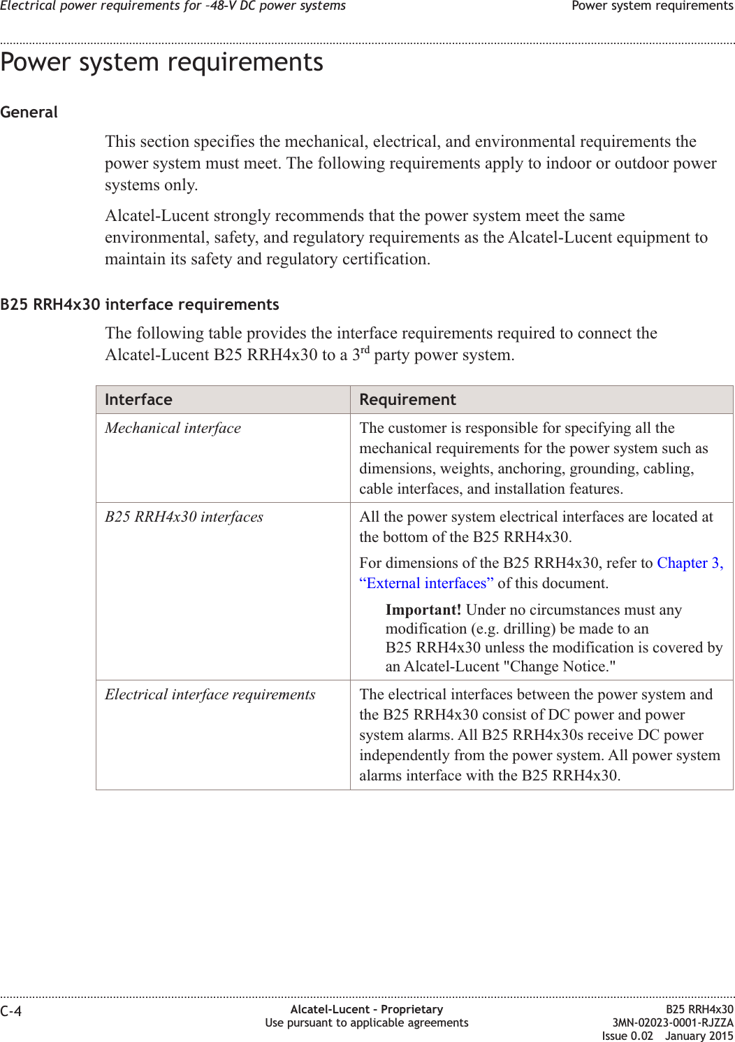 Power system requirementsGeneralThis section specifies the mechanical, electrical, and environmental requirements thepower system must meet. The following requirements apply to indoor or outdoor powersystems only.Alcatel-Lucent strongly recommends that the power system meet the sameenvironmental, safety, and regulatory requirements as the Alcatel-Lucent equipment tomaintain its safety and regulatory certification.B25 RRH4x30 interface requirementsThe following table provides the interface requirements required to connect theAlcatel-Lucent B25 RRH4x30 to a 3rd party power system.Interface RequirementMechanical interface The customer is responsible for specifying all themechanical requirements for the power system such asdimensions, weights, anchoring, grounding, cabling,cable interfaces, and installation features.B25 RRH4x30 interfaces All the power system electrical interfaces are located atthe bottom of the B25 RRH4x30.For dimensions of the B25 RRH4x30, refer to Chapter 3,&ldquo;External interfaces&rdquo; of this document.Important! Under no circumstances must anymodification (e.g. drilling) be made to anB25 RRH4x30 unless the modification is covered byan Alcatel-Lucent "Change Notice."Electrical interface requirements The electrical interfaces between the power system andthe B25 RRH4x30 consist of DC power and powersystem alarms. All B25 RRH4x30s receive DC powerindependently from the power system. All power systemalarms interface with the B25 RRH4x30.Electrical power requirements for &ndash;48‑V DC power systems Power system requirements........................................................................................................................................................................................................................................................................................................................................................................................................................................................................C-4 Alcatel-Lucent &ndash; ProprietaryUse pursuant to applicable agreementsB25 RRH4x303MN-02023-0001-RJZZAIssue 0.02 January 2015DRAFTDRAFT