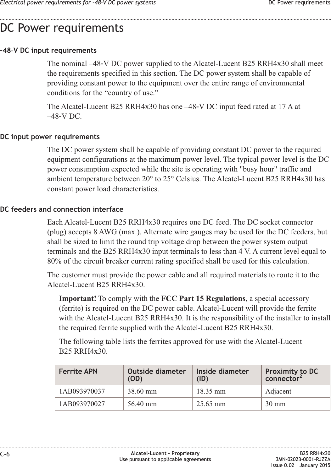 DC Power requirements&ndash;48‑V DC input requirementsThe nominal &ndash;48‑V DC power supplied to the Alcatel-Lucent B25 RRH4x30 shall meetthe requirements specified in this section. The DC power system shall be capable ofproviding constant power to the equipment over the entire range of environmentalconditions for the &ldquo;country of use.&rdquo;The Alcatel-Lucent B25 RRH4x30 has one &ndash;48‑V DC input feed rated at 17 A at&ndash;48‑V DC.DC input power requirementsThe DC power system shall be capable of providing constant DC power to the requiredequipment configurations at the maximum power level. The typical power level is the DCpower consumption expected while the site is operating with "busy hour" traffic andambient temperature between 20&deg; to 25&deg; Celsius. The Alcatel-Lucent B25 RRH4x30 hasconstant power load characteristics.DC feeders and connection interfaceEach Alcatel-Lucent B25 RRH4x30 requires one DC feed. The DC socket connector(plug) accepts 8 AWG (max.). Alternate wire gauges may be used for the DC feeders, butshall be sized to limit the round trip voltage drop between the power system outputterminals and the B25 RRH4x30 input terminals to less than 4 V. A current level equal to80% of the circuit breaker current rating specified shall be used for this calculation.The customer must provide the power cable and all required materials to route it to theAlcatel-Lucent B25 RRH4x30.Important! To comply with the FCC Part 15 Regulations, a special accessory(ferrite) is required on the DC power cable. Alcatel-Lucent will provide the ferritewith the Alcatel-Lucent B25 RRH4x30. It is the responsibility of the installer to installthe required ferrite supplied with the Alcatel-Lucent B25 RRH4x30.The following table lists the ferrites approved for use with the Alcatel-LucentB25 RRH4x30.Ferrite APN Outside diameter(OD)Inside diameter(ID)Proximity to DCconnector21AB093970037 38.60 mm 18.35 mm Adjacent1AB093970027 56.40 mm 25.65 mm 30 mmElectrical power requirements for &ndash;48‑V DC power systems DC Power requirements........................................................................................................................................................................................................................................................................................................................................................................................................................................................................C-6 Alcatel-Lucent &ndash; ProprietaryUse pursuant to applicable agreementsB25 RRH4x303MN-02023-0001-RJZZAIssue 0.02 January 2015DRAFTDRAFT