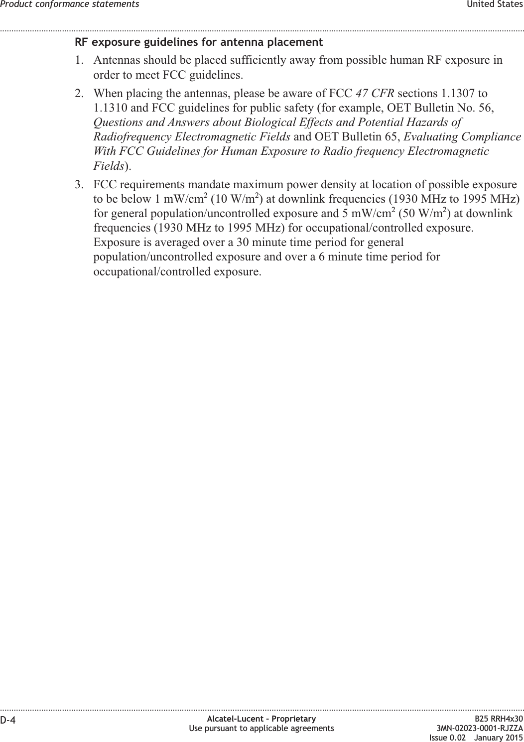 RF exposure guidelines for antenna placement1. Antennas should be placed sufficiently away from possible human RF exposure inorder to meet FCC guidelines.2. When placing the antennas, please be aware of FCC 47 CFR sections 1.1307 to1.1310 and FCC guidelines for public safety (for example, OET Bulletin No. 56,Questions and Answers about Biological Effects and Potential Hazards ofRadiofrequency Electromagnetic Fields and OET Bulletin 65, Evaluating ComplianceWith FCC Guidelines for Human Exposure to Radio frequency ElectromagneticFields).3. FCC requirements mandate maximum power density at location of possible exposureto be below 1 mW/cm2(10 W/m2) at downlink frequencies (1930 MHz to 1995 MHz)for general population/uncontrolled exposure and 5 mW/cm2(50 W/m2) at downlinkfrequencies (1930 MHz to 1995 MHz) for occupational/controlled exposure.Exposure is averaged over a 30 minute time period for generalpopulation/uncontrolled exposure and over a 6 minute time period foroccupational/controlled exposure.Product conformance statements United States........................................................................................................................................................................................................................................................................................................................................................................................................................................................................D-4 Alcatel-Lucent &ndash; ProprietaryUse pursuant to applicable agreementsB25 RRH4x303MN-02023-0001-RJZZAIssue 0.02 January 2015DRAFTDRAFT
