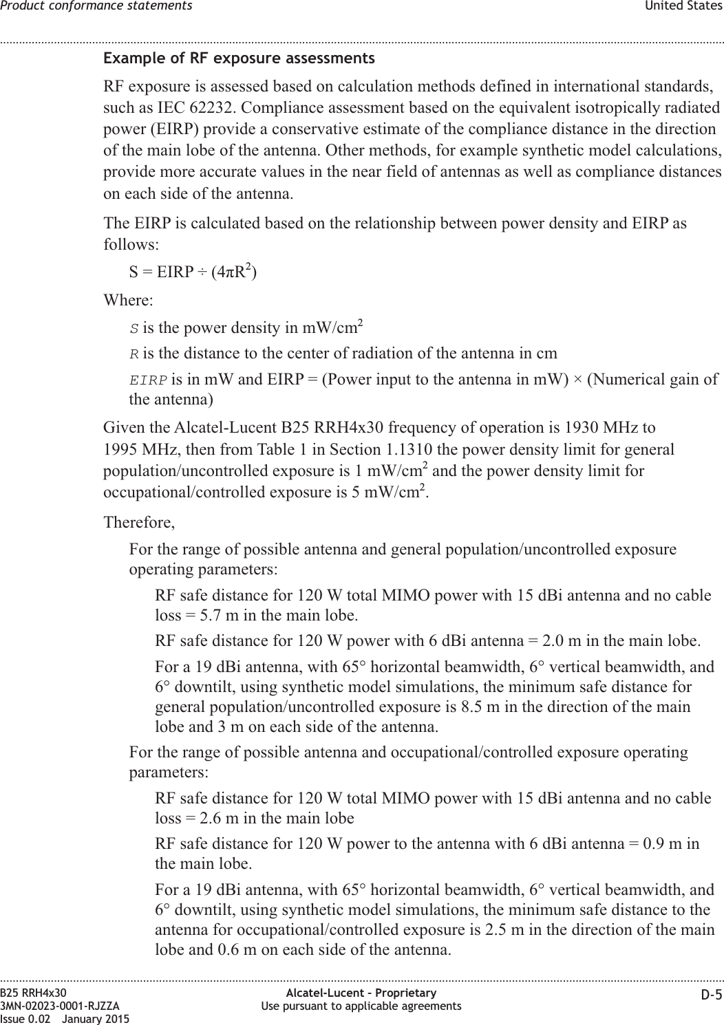 Example of RF exposure assessmentsRF exposure is assessed based on calculation methods defined in international standards,such as IEC 62232. Compliance assessment based on the equivalent isotropically radiatedpower (EIRP) provide a conservative estimate of the compliance distance in the directionof the main lobe of the antenna. Other methods, for example synthetic model calculations,provide more accurate values in the near field of antennas as well as compliance distanceson each side of the antenna.The EIRP is calculated based on the relationship between power density and EIRP asfollows:S = EIRP &divide; (4&pi;R2)Where:Sis the power density in mW/cm2Ris the distance to the center of radiation of the antenna in cmEIRPis in mW and EIRP = (Power input to the antenna in mW) &times; (Numerical gain ofthe antenna)Given the Alcatel-Lucent B25 RRH4x30 frequency of operation is 1930 MHz to1995 MHz, then from Table 1 in Section 1.1310 the power density limit for generalpopulation/uncontrolled exposure is 1 mW/cm2and the power density limit foroccupational/controlled exposure is 5 mW/cm2.Therefore,For the range of possible antenna and general population/uncontrolled exposureoperating parameters:RF safe distance for 120 W total MIMO power with 15 dBi antenna and no cableloss = 5.7 m in the main lobe.RF safe distance for 120 W power with 6 dBi antenna = 2.0 m in the main lobe.For a 19 dBi antenna, with 65&deg; horizontal beamwidth, 6&deg; vertical beamwidth, and6&deg; downtilt, using synthetic model simulations, the minimum safe distance forgeneral population/uncontrolled exposure is 8.5 m in the direction of the mainlobe and3moneach side of the antenna.For the range of possible antenna and occupational/controlled exposure operatingparameters:RF safe distance for 120 W total MIMO power with 15 dBi antenna and no cableloss = 2.6 m in the main lobeRF safe distance for 120 W power to the antenna with 6 dBi antenna = 0.9 m inthe main lobe.For a 19 dBi antenna, with 65&deg; horizontal beamwidth, 6&deg; vertical beamwidth, and6&deg; downtilt, using synthetic model simulations, the minimum safe distance to theantenna for occupational/controlled exposure is 2.5 m in the direction of the mainlobe and 0.6 m on each side of the antenna.Product conformance statements United States........................................................................................................................................................................................................................................................................................................................................................................................................................................................................B25 RRH4x303MN-02023-0001-RJZZAIssue 0.02 January 2015Alcatel-Lucent &ndash; ProprietaryUse pursuant to applicable agreements D-5DRAFTDRAFT