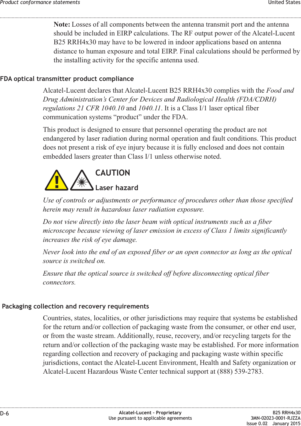 Note: Losses of all components between the antenna transmit port and the antennashould be included in EIRP calculations. The RF output power of the Alcatel-LucentB25 RRH4x30 may have to be lowered in indoor applications based on antennadistance to human exposure and total EIRP. Final calculations should be performed bythe installing activity for the specific antenna used.FDA optical transmitter product complianceAlcatel-Lucent declares that Alcatel-Lucent B25 RRH4x30 complies with the Food andDrug Administration&rsquo;s Center for Devices and Radiological Health (FDA/CDRH)regulations 21 CFR 1040.10 and 1040.11. It is a Class I/1 laser optical fibercommunication systems &ldquo;product&rdquo; under the FDA.This product is designed to ensure that personnel operating the product are notendangered by laser radiation during normal operation and fault conditions. This productdoes not present a risk of eye injury because it is fully enclosed and does not containembedded lasers greater than Class I/1 unless otherwise noted.CAUTIONLaser hazardUse of controls or adjustments or performance of procedures other than those specifiedherein may result in hazardous laser radiation exposure.Do not view directly into the laser beam with optical instruments such as a fibermicroscope because viewing of laser emission in excess of Class 1 limits significantlyincreases the risk of eye damage.Never look into the end of an exposed fiber or an open connector as long as the opticalsource is switched on.Ensure that the optical source is switched off before disconnecting optical fiberconnectors.Packaging collection and recovery requirementsCountries, states, localities, or other jurisdictions may require that systems be establishedfor the return and/or collection of packaging waste from the consumer, or other end user,or from the waste stream. Additionally, reuse, recovery, and/or recycling targets for thereturn and/or collection of the packaging waste may be established. For more informationregarding collection and recovery of packaging and packaging waste within specificjurisdictions, contact the Alcatel-Lucent Environment, Health and Safety organization orAlcatel-Lucent Hazardous Waste Center technical support at (888) 539-2783.Product conformance statements United States........................................................................................................................................................................................................................................................................................................................................................................................................................................................................D-6 Alcatel-Lucent &ndash; ProprietaryUse pursuant to applicable agreementsB25 RRH4x303MN-02023-0001-RJZZAIssue 0.02 January 2015DRAFTDRAFT