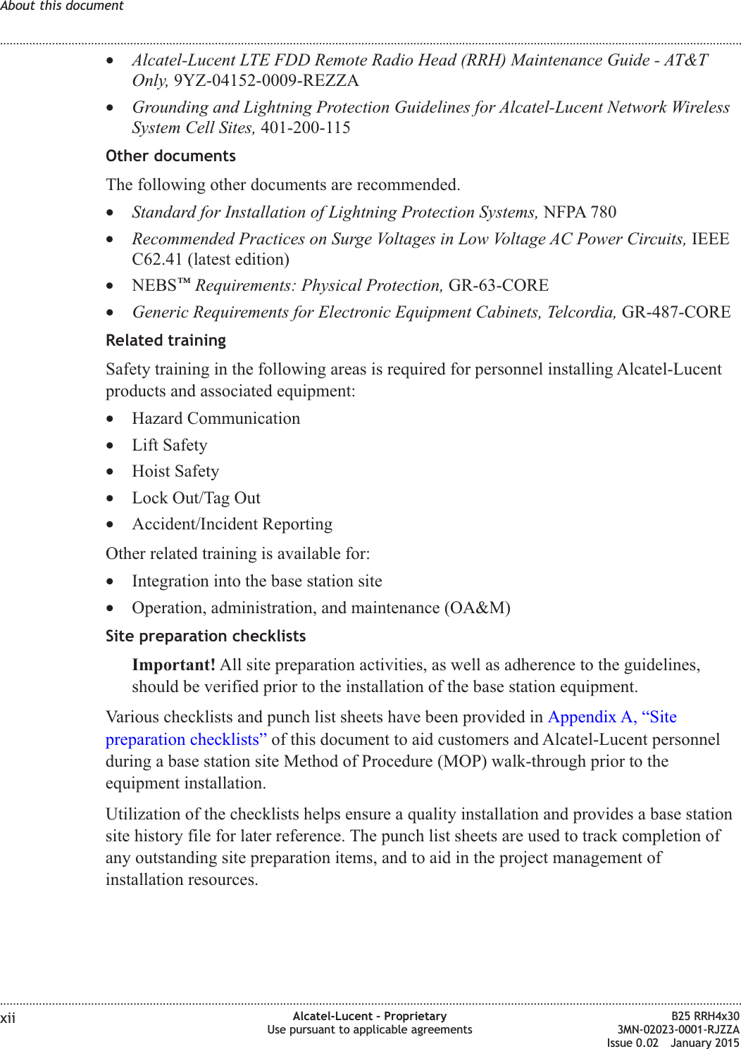 &bull;Alcatel-Lucent LTE FDD Remote Radio Head (RRH) Maintenance Guide - AT&amp;TOnly, 9YZ-04152-0009-REZZA&bull;Grounding and Lightning Protection Guidelines for Alcatel-Lucent Network WirelessSystem Cell Sites, 401-200-115Other documentsThe following other documents are recommended.&bull;Standard for Installation of Lightning Protection Systems, NFPA 780&bull;Recommended Practices on Surge Voltages in Low Voltage AC Power Circuits, IEEEC62.41 (latest edition)&bull;NEBS&trade;Requirements: Physical Protection, GR-63-CORE&bull;Generic Requirements for Electronic Equipment Cabinets, Telcordia, GR-487-CORERelated trainingSafety training in the following areas is required for personnel installing Alcatel-Lucentproducts and associated equipment:&bull;Hazard Communication&bull;Lift Safety&bull;Hoist Safety&bull;Lock Out/Tag Out&bull;Accident/Incident ReportingOther related training is available for:&bull;Integration into the base station site&bull;Operation, administration, and maintenance (OA&amp;M)Site preparation checklistsImportant! All site preparation activities, as well as adherence to the guidelines,should be verified prior to the installation of the base station equipment.Various checklists and punch list sheets have been provided in Appendix A, &ldquo;Sitepreparation checklists&rdquo; of this document to aid customers and Alcatel-Lucent personnelduring a base station site Method of Procedure (MOP) walk-through prior to theequipment installation.Utilization of the checklists helps ensure a quality installation and provides a base stationsite history file for later reference. The punch list sheets are used to track completion ofany outstanding site preparation items, and to aid in the project management ofinstallation resources.About this document........................................................................................................................................................................................................................................................................................................................................................................................................................................................................xii Alcatel-Lucent &ndash; ProprietaryUse pursuant to applicable agreementsB25 RRH4x303MN-02023-0001-RJZZAIssue 0.02 January 2015DRAFTDRAFT