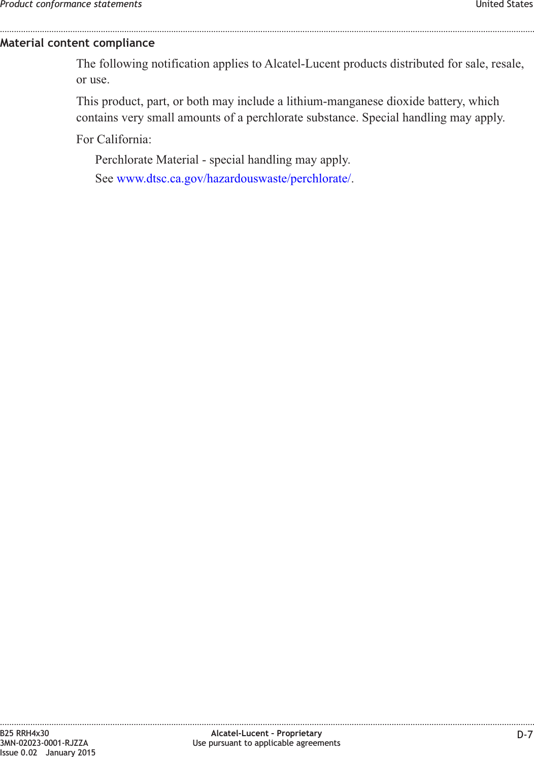 Material content complianceThe following notification applies to Alcatel-Lucent products distributed for sale, resale,or use.This product, part, or both may include a lithium-manganese dioxide battery, whichcontains very small amounts of a perchlorate substance. Special handling may apply.For California:Perchlorate Material - special handling may apply.See www.dtsc.ca.gov/hazardouswaste/perchlorate/.Product conformance statements United States........................................................................................................................................................................................................................................................................................................................................................................................................................................................................B25 RRH4x303MN-02023-0001-RJZZAIssue 0.02 January 2015Alcatel-Lucent &ndash; ProprietaryUse pursuant to applicable agreements D-7DRAFTDRAFT