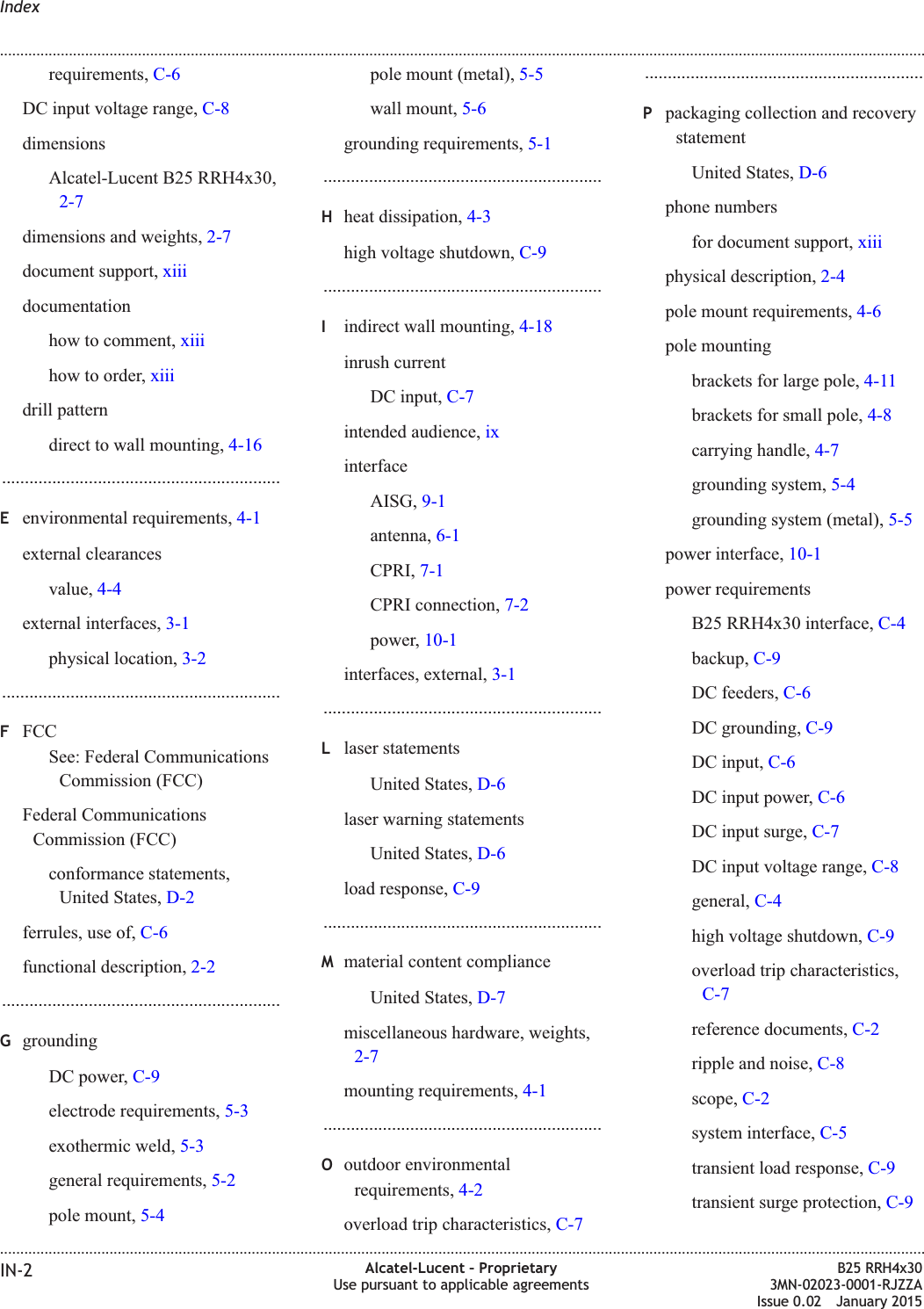 requirements, C-6DC input voltage range, C-8dimensionsAlcatel-Lucent B25 RRH4x30,2-7dimensions and weights, 2-7document support, xiiidocumentationhow to comment, xiiihow to order, xiiidrill patterndirect to wall mounting, 4-16.............................................................Eenvironmental requirements, 4-1external clearancesvalue, 4-4external interfaces, 3-1physical location, 3-2.............................................................FFCCSee: Federal CommunicationsCommission (FCC)Federal CommunicationsCommission (FCC)conformance statements,United States, D-2ferrules, use of, C-6functional description, 2-2.............................................................GgroundingDC power, C-9electrode requirements, 5-3exothermic weld, 5-3general requirements, 5-2pole mount, 5-4pole mount (metal), 5-5wall mount, 5-6grounding requirements, 5-1.............................................................Hheat dissipation, 4-3high voltage shutdown, C-9.............................................................Iindirect wall mounting, 4-18inrush currentDC input, C-7intended audience, ixinterfaceAISG, 9-1antenna, 6-1CPRI, 7-1CPRI connection, 7-2power, 10-1interfaces, external, 3-1.............................................................Llaser statementsUnited States, D-6laser warning statementsUnited States, D-6load response, C-9.............................................................Mmaterial content complianceUnited States, D-7miscellaneous hardware, weights,2-7mounting requirements, 4-1.............................................................Ooutdoor environmentalrequirements, 4-2overload trip characteristics, C-7.............................................................Ppackaging collection and recoverystatementUnited States, D-6phone numbersfor document support, xiiiphysical description, 2-4pole mount requirements, 4-6pole mountingbrackets for large pole, 4-11brackets for small pole, 4-8carrying handle, 4-7grounding system, 5-4grounding system (metal), 5-5power interface, 10-1power requirementsB25 RRH4x30 interface, C-4backup, C-9DC feeders, C-6DC grounding, C-9DC input, C-6DC input power, C-6DC input surge, C-7DC input voltage range, C-8general, C-4high voltage shutdown, C-9overload trip characteristics,C-7reference documents, C-2ripple and noise, C-8scope, C-2system interface, C-5transient load response, C-9transient surge protection, C-9Index........................................................................................................................................................................................................................................................................................................................................................................................................................................................................IN-2 Alcatel-Lucent &ndash; ProprietaryUse pursuant to applicable agreementsB25 RRH4x303MN-02023-0001-RJZZAIssue 0.02 January 2015DRAFTDRAFT