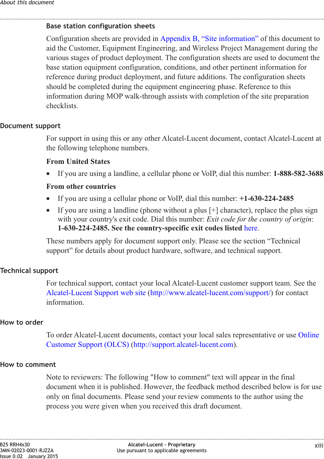 Base station configuration sheetsConfiguration sheets are provided in Appendix B, &ldquo;Site information&rdquo; of this document toaid the Customer, Equipment Engineering, and Wireless Project Management during thevarious stages of product deployment. The configuration sheets are used to document thebase station equipment configuration, conditions, and other pertinent information forreference during product deployment, and future additions. The configuration sheetsshould be completed during the equipment engineering phase. Reference to thisinformation during MOP walk-through assists with completion of the site preparationchecklists.Document supportFor support in using this or any other Alcatel-Lucent document, contact Alcatel-Lucent atthe following telephone numbers.From United States&bull;If you are using a landline, a cellular phone or VoIP, dial this number: 1-888-582-3688From other countries&bull;If you are using a cellular phone or VoIP, dial this number: +1-630-224-2485&bull;If you are using a landline (phone without a plus [+] character), replace the plus signwith your country's exit code. Dial this number: Exit code for the country of origin:1-630-224-2485. See the country-specific exit codes listed here.These numbers apply for document support only. Please see the section &ldquo;Technicalsupport&rdquo; for details about product hardware, software, and technical support.Technical supportFor technical support, contact your local Alcatel-Lucent customer support team. See theAlcatel-Lucent Support web site (http://www.alcatel-lucent.com/support/) for contactinformation.How to orderTo order Alcatel-Lucent documents, contact your local sales representative or use OnlineCustomer Support (OLCS) (http://support.alcatel-lucent.com).How to commentNote to reviewers: The following "How to comment" text will appear in the finaldocument when it is published. However, the feedback method described below is for useonly on final documents. Please send your review comments to the author using theprocess you were given when you received this draft document.About this document........................................................................................................................................................................................................................................................................................................................................................................................................................................................................B25 RRH4x303MN-02023-0001-RJZZAIssue 0.02 January 2015Alcatel-Lucent &ndash; ProprietaryUse pursuant to applicable agreements xiiiDRAFTDRAFT
