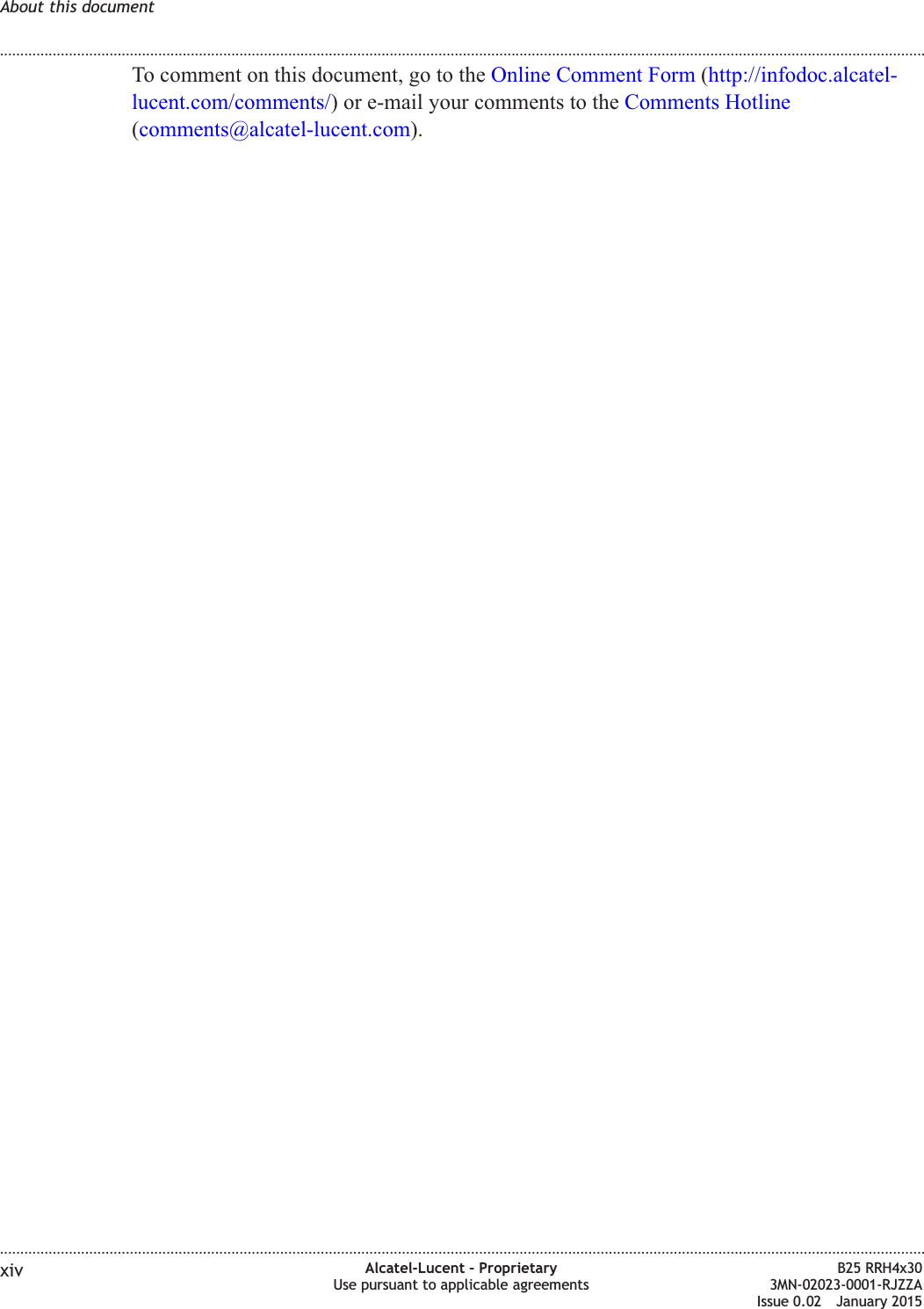 To comment on this document, go to the Online Comment Form (http://infodoc.alcatel-lucent.com/comments/) or e-mail your comments to the Comments Hotline(comments@alcatel-lucent.com).About this document........................................................................................................................................................................................................................................................................................................................................................................................................................................................................xiv Alcatel-Lucent &ndash; ProprietaryUse pursuant to applicable agreementsB25 RRH4x303MN-02023-0001-RJZZAIssue 0.02 January 2015DRAFTDRAFT