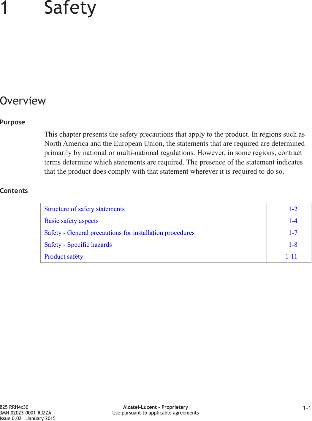 11SafetyOverviewPurposeThis chapter presents the safety precautions that apply to the product. In regions such asNorth America and the European Union, the statements that are required are determinedprimarily by national or multi-national regulations. However, in some regions, contractterms determine which statements are required. The presence of the statement indicatesthat the product does comply with that statement wherever it is required to do so.ContentsStructure of safety statements 1-2Basic safety aspects 1-4Safety - General precautions for installation procedures 1-7Safety - Specific hazards 1-8Product safety 1-11...................................................................................................................................................................................................................................B25 RRH4x303MN-02023-0001-RJZZAIssue 0.02 January 2015Alcatel-Lucent &ndash; ProprietaryUse pursuant to applicable agreements 1-1DRAFTDRAFT