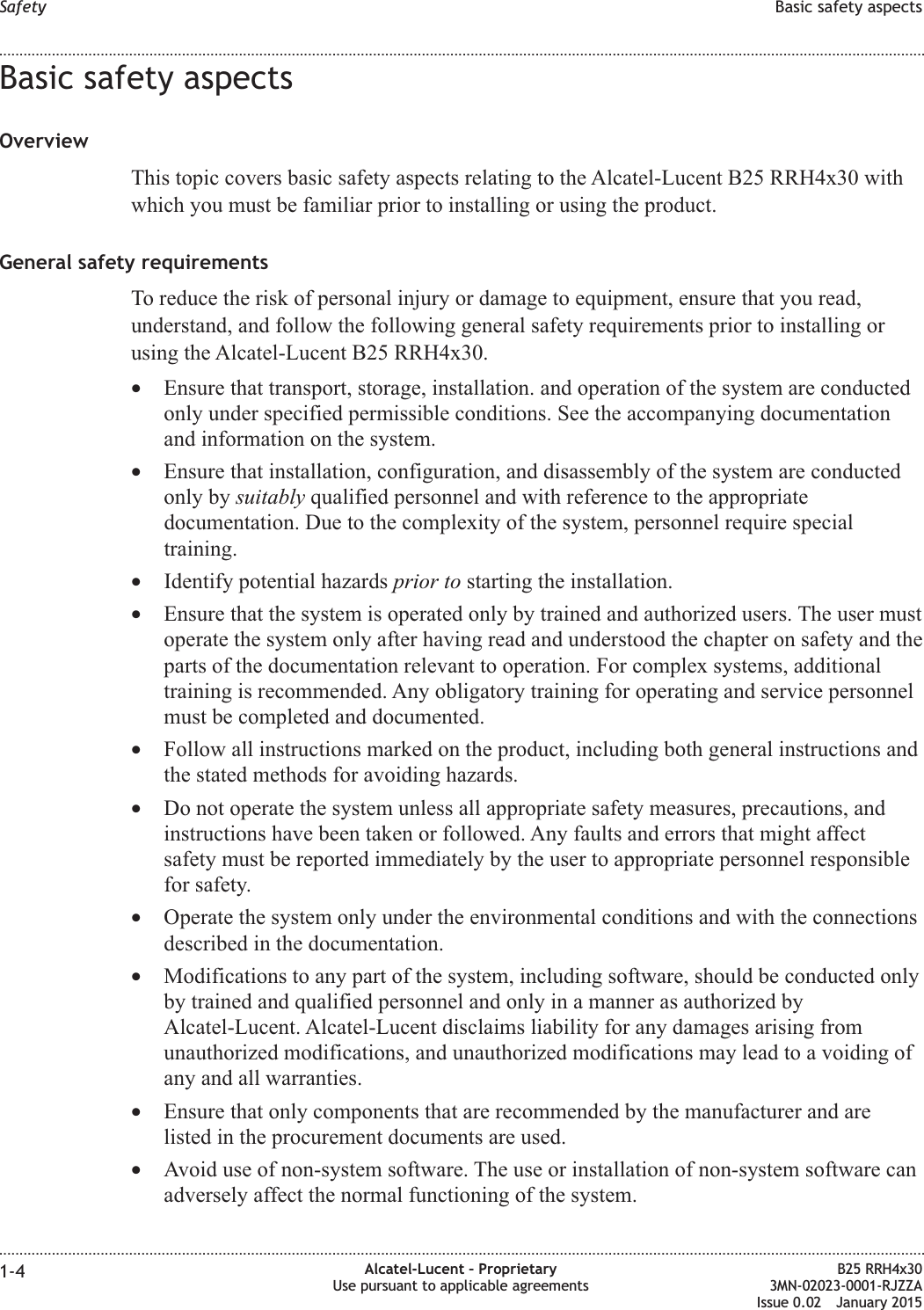 Basic safety aspectsOverviewThis topic covers basic safety aspects relating to the Alcatel-Lucent B25 RRH4x30 withwhich you must be familiar prior to installing or using the product.General safety requirementsTo reduce the risk of personal injury or damage to equipment, ensure that you read,understand, and follow the following general safety requirements prior to installing orusing the Alcatel-Lucent B25 RRH4x30.&bull;Ensure that transport, storage, installation. and operation of the system are conductedonly under specified permissible conditions. See the accompanying documentationand information on the system.&bull;Ensure that installation, configuration, and disassembly of the system are conductedonly by suitably qualified personnel and with reference to the appropriatedocumentation. Due to the complexity of the system, personnel require specialtraining.&bull;Identify potential hazards prior to starting the installation.&bull;Ensure that the system is operated only by trained and authorized users. The user mustoperate the system only after having read and understood the chapter on safety and theparts of the documentation relevant to operation. For complex systems, additionaltraining is recommended. Any obligatory training for operating and service personnelmust be completed and documented.&bull;Follow all instructions marked on the product, including both general instructions andthe stated methods for avoiding hazards.&bull;Do not operate the system unless all appropriate safety measures, precautions, andinstructions have been taken or followed. Any faults and errors that might affectsafety must be reported immediately by the user to appropriate personnel responsiblefor safety.&bull;Operate the system only under the environmental conditions and with the connectionsdescribed in the documentation.&bull;Modifications to any part of the system, including software, should be conducted onlyby trained and qualified personnel and only in a manner as authorized byAlcatel-Lucent. Alcatel-Lucent disclaims liability for any damages arising fromunauthorized modifications, and unauthorized modifications may lead to a voiding ofany and all warranties.&bull;Ensure that only components that are recommended by the manufacturer and arelisted in the procurement documents are used.&bull;Avoid use of non-system software. The use or installation of non-system software canadversely affect the normal functioning of the system.Safety Basic safety aspects........................................................................................................................................................................................................................................................................................................................................................................................................................................................................1-4 Alcatel-Lucent &ndash; ProprietaryUse pursuant to applicable agreementsB25 RRH4x303MN-02023-0001-RJZZAIssue 0.02 January 2015DRAFTDRAFT