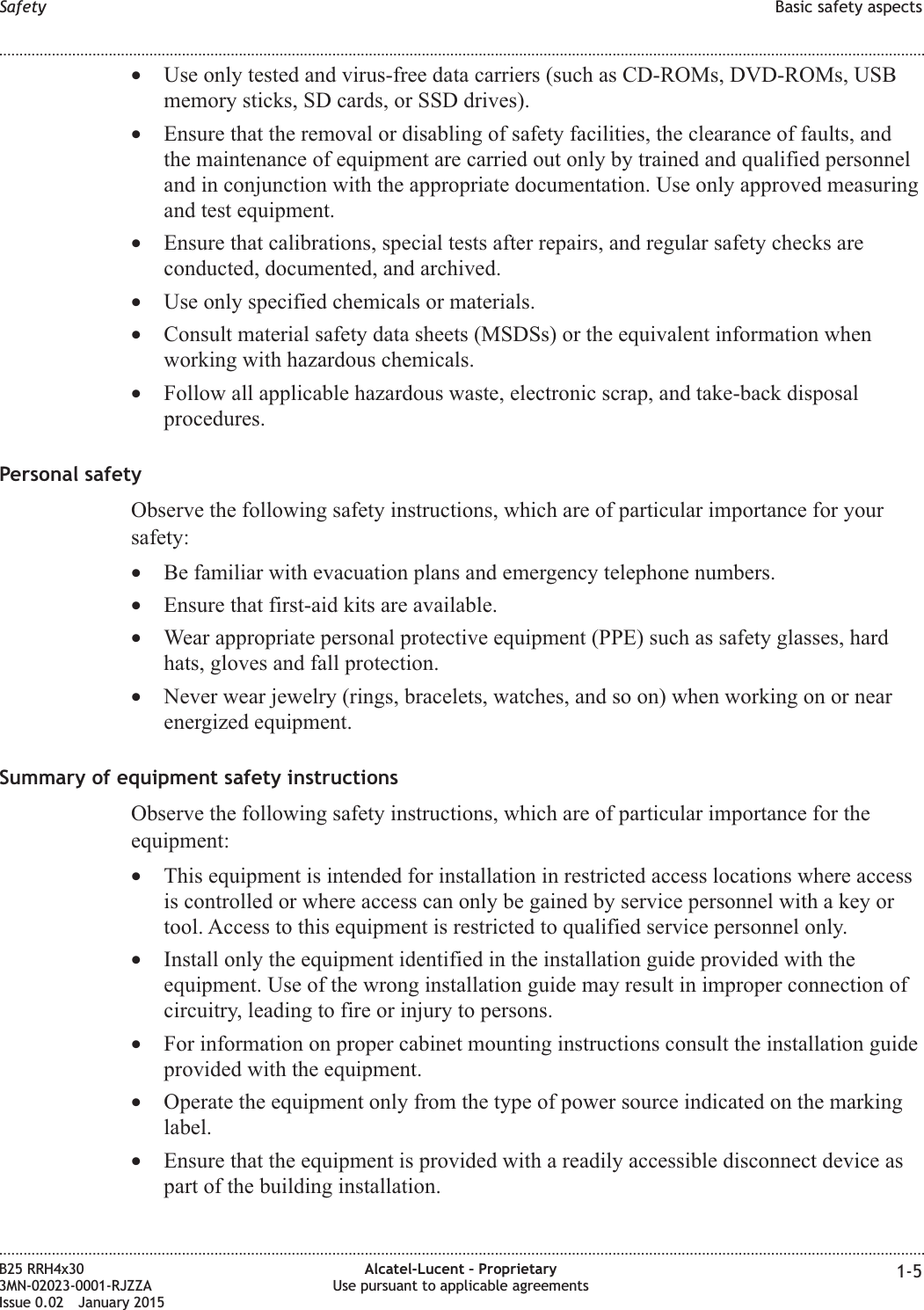 &bull;Use only tested and virus-free data carriers (such as CD-ROMs, DVD-ROMs, USBmemory sticks, SD cards, or SSD drives).&bull;Ensure that the removal or disabling of safety facilities, the clearance of faults, andthe maintenance of equipment are carried out only by trained and qualified personneland in conjunction with the appropriate documentation. Use only approved measuringand test equipment.&bull;Ensure that calibrations, special tests after repairs, and regular safety checks areconducted, documented, and archived.&bull;Use only specified chemicals or materials.&bull;Consult material safety data sheets (MSDSs) or the equivalent information whenworking with hazardous chemicals.&bull;Follow all applicable hazardous waste, electronic scrap, and take-back disposalprocedures.Personal safetyObserve the following safety instructions, which are of particular importance for yoursafety:&bull;Be familiar with evacuation plans and emergency telephone numbers.&bull;Ensure that first-aid kits are available.&bull;Wear appropriate personal protective equipment (PPE) such as safety glasses, hardhats, gloves and fall protection.&bull;Never wear jewelry (rings, bracelets, watches, and so on) when working on or nearenergized equipment.Summary of equipment safety instructionsObserve the following safety instructions, which are of particular importance for theequipment:&bull;This equipment is intended for installation in restricted access locations where accessis controlled or where access can only be gained by service personnel with a key ortool. Access to this equipment is restricted to qualified service personnel only.&bull;Install only the equipment identified in the installation guide provided with theequipment. Use of the wrong installation guide may result in improper connection ofcircuitry, leading to fire or injury to persons.&bull;For information on proper cabinet mounting instructions consult the installation guideprovided with the equipment.&bull;Operate the equipment only from the type of power source indicated on the markinglabel.&bull;Ensure that the equipment is provided with a readily accessible disconnect device aspart of the building installation.Safety Basic safety aspects........................................................................................................................................................................................................................................................................................................................................................................................................................................................................B25 RRH4x303MN-02023-0001-RJZZAIssue 0.02 January 2015Alcatel-Lucent &ndash; ProprietaryUse pursuant to applicable agreements 1-5DRAFTDRAFT