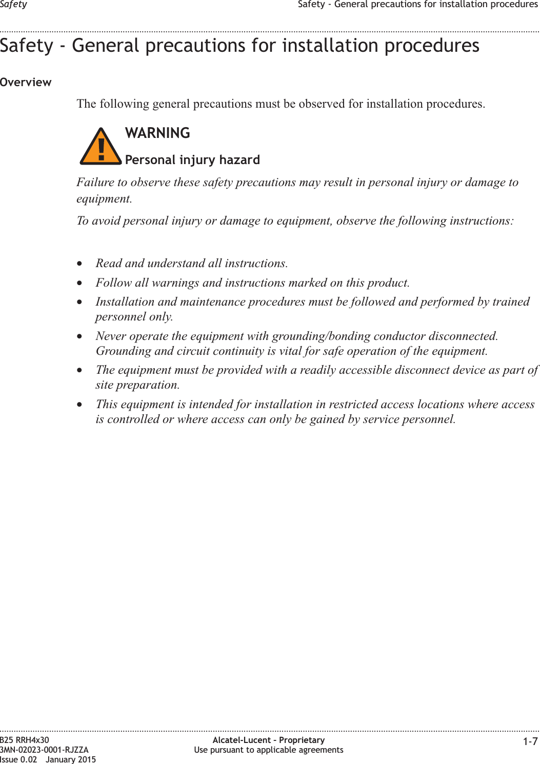 Safety - General precautions for installation proceduresOverviewThe following general precautions must be observed for installation procedures.WARNINGPersonal injury hazardFailure to observe these safety precautions may result in personal injury or damage toequipment.To avoid personal injury or damage to equipment, observe the following instructions:&bull;Read and understand all instructions.&bull;Follow all warnings and instructions marked on this product.&bull;Installation and maintenance procedures must be followed and performed by trainedpersonnel only.&bull;Never operate the equipment with grounding/bonding conductor disconnected.Grounding and circuit continuity is vital for safe operation of the equipment.&bull;The equipment must be provided with a readily accessible disconnect device as part ofsite preparation.&bull;This equipment is intended for installation in restricted access locations where accessis controlled or where access can only be gained by service personnel.Safety Safety - General precautions for installation procedures........................................................................................................................................................................................................................................................................................................................................................................................................................................................................B25 RRH4x303MN-02023-0001-RJZZAIssue 0.02 January 2015Alcatel-Lucent &ndash; ProprietaryUse pursuant to applicable agreements 1-7DRAFTDRAFT