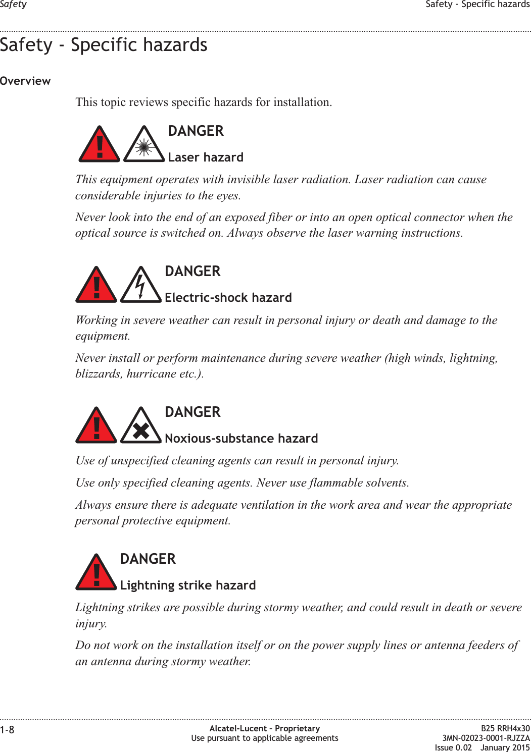 Safety - Specific hazardsOverviewThis topic reviews specific hazards for installation.DANGERLaser hazardThis equipment operates with invisible laser radiation. Laser radiation can causeconsiderable injuries to the eyes.Never look into the end of an exposed fiber or into an open optical connector when theoptical source is switched on. Always observe the laser warning instructions.DANGERElectric-shock hazardWorking in severe weather can result in personal injury or death and damage to theequipment.Never install or perform maintenance during severe weather (high winds, lightning,blizzards, hurricane etc.).DANGERNoxious-substance hazardUse of unspecified cleaning agents can result in personal injury.Use only specified cleaning agents. Never use flammable solvents.Always ensure there is adequate ventilation in the work area and wear the appropriatepersonal protective equipment.DANGERLightning strike hazardLightning strikes are possible during stormy weather, and could result in death or severeinjury.Do not work on the installation itself or on the power supply lines or antenna feeders ofan antenna during stormy weather.Safety Safety - Specific hazards........................................................................................................................................................................................................................................................................................................................................................................................................................................................................1-8 Alcatel-Lucent &ndash; ProprietaryUse pursuant to applicable agreementsB25 RRH4x303MN-02023-0001-RJZZAIssue 0.02 January 2015DRAFTDRAFT