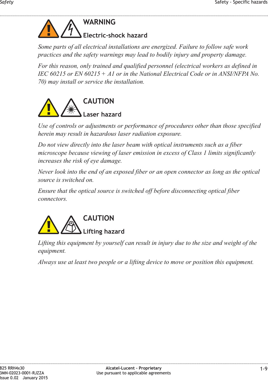 WARNINGElectric-shock hazardSome parts of all electrical installations are energized. Failure to follow safe workpractices and the safety warnings may lead to bodily injury and property damage.For this reason, only trained and qualified personnel (electrical workers as defined inIEC 60215 or EN 60215 + A1 or in the National Electrical Code or in ANSI/NFPA No.70) may install or service the installation.CAUTIONLaser hazardUse of controls or adjustments or performance of procedures other than those specifiedherein may result in hazardous laser radiation exposure.Do not view directly into the laser beam with optical instruments such as a fibermicroscope because viewing of laser emission in excess of Class 1 limits significantlyincreases the risk of eye damage.Never look into the end of an exposed fiber or an open connector as long as the opticalsource is switched on.Ensure that the optical source is switched off before disconnecting optical fiberconnectors.CAUTIONLifting hazardLifting this equipment by yourself can result in injury due to the size and weight of theequipment.Always use at least two people or a lifting device to move or position this equipment.Safety Safety - Specific hazards........................................................................................................................................................................................................................................................................................................................................................................................................................................................................B25 RRH4x303MN-02023-0001-RJZZAIssue 0.02 January 2015Alcatel-Lucent &ndash; ProprietaryUse pursuant to applicable agreements 1-9DRAFTDRAFT
