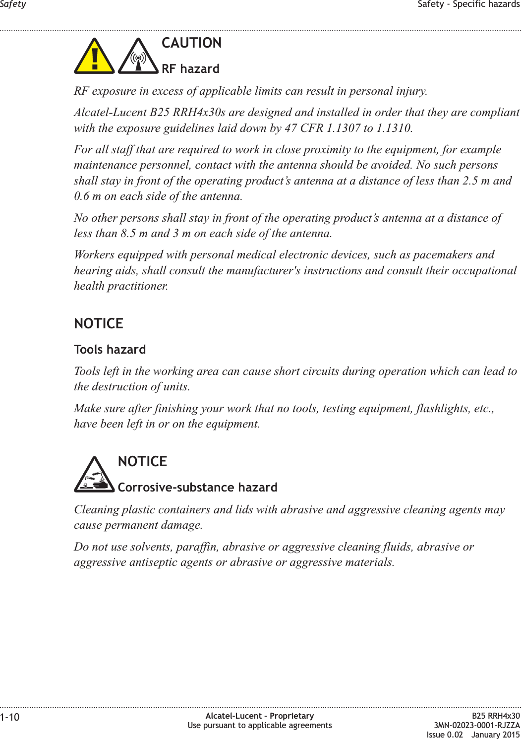 CAUTIONRF hazardRF exposure in excess of applicable limits can result in personal injury.Alcatel-Lucent B25 RRH4x30s are designed and installed in order that they are compliantwith the exposure guidelines laid down by 47 CFR 1.1307 to 1.1310.For all staff that are required to work in close proximity to the equipment, for examplemaintenance personnel, contact with the antenna should be avoided. No such personsshall stay in front of the operating product&rsquo;s antenna at a distance of less than 2.5 m and0.6 m on each side of the antenna.No other persons shall stay in front of the operating product&rsquo;s antenna at a distance ofless than 8.5 m and3moneach side of the antenna.Workers equipped with personal medical electronic devices, such as pacemakers andhearing aids, shall consult the manufacturer's instructions and consult their occupationalhealth practitioner.NOTICETools hazardTools left in the working area can cause short circuits during operation which can lead tothe destruction of units.Make sure after finishing your work that no tools, testing equipment, flashlights, etc.,have been left in or on the equipment.NOTICECorrosive-substance hazardCleaning plastic containers and lids with abrasive and aggressive cleaning agents maycause permanent damage.Do not use solvents, paraffin, abrasive or aggressive cleaning fluids, abrasive oraggressive antiseptic agents or abrasive or aggressive materials.Safety Safety - Specific hazards........................................................................................................................................................................................................................................................................................................................................................................................................................................................................1-10 Alcatel-Lucent &ndash; ProprietaryUse pursuant to applicable agreementsB25 RRH4x303MN-02023-0001-RJZZAIssue 0.02 January 2015DRAFTDRAFT