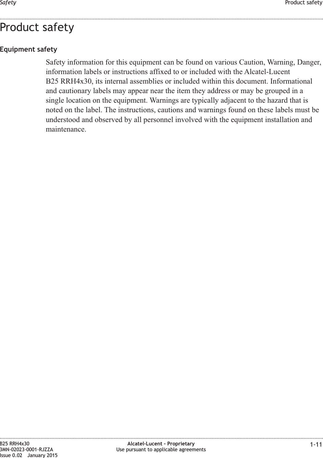 Product safetyEquipment safetySafety information for this equipment can be found on various Caution, Warning, Danger,information labels or instructions affixed to or included with the Alcatel-LucentB25 RRH4x30, its internal assemblies or included within this document. Informationaland cautionary labels may appear near the item they address or may be grouped in asingle location on the equipment. Warnings are typically adjacent to the hazard that isnoted on the label. The instructions, cautions and warnings found on these labels must beunderstood and observed by all personnel involved with the equipment installation andmaintenance.Safety Product safety........................................................................................................................................................................................................................................................................................................................................................................................................................................................................B25 RRH4x303MN-02023-0001-RJZZAIssue 0.02 January 2015Alcatel-Lucent &ndash; ProprietaryUse pursuant to applicable agreements 1-11DRAFTDRAFT
