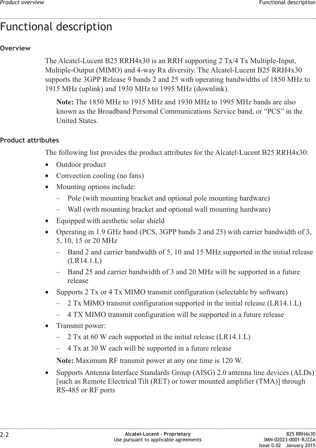 Functional descriptionOverviewThe Alcatel-Lucent B25 RRH4x30 is an RRH supporting 2 Tx/4 Tx Multiple-Input,Multiple-Output (MIMO) and 4-way Rx diversity. The Alcatel-Lucent B25 RRH4x30supports the 3GPP Release 9 bands 2 and 25 with operating bandwidths of 1850 MHz to1915 MHz (uplink) and 1930 MHz to 1995 MHz (downlink).Note: The 1850 MHz to 1915 MHz and 1930 MHz to 1995 MHz bands are alsoknown as the Broadband Personal Communications Service band, or &ldquo;PCS&rdquo; in theUnited States.Product attributesThe following list provides the product attributes for the Alcatel-Lucent B25 RRH4x30:&bull;Outdoor product&bull;Convection cooling (no fans)&bull;Mounting options include:&ndash; Pole (with mounting bracket and optional pole mounting hardware)&ndash; Wall (with mounting bracket and optional wall mounting hardware)&bull;Equipped with aesthetic solar shield&bull;Operating in 1.9 GHz band (PCS, 3GPP bands 2 and 25) with carrier bandwidth of 3,5, 10, 15 or 20 MHz&ndash; Band 2 and carrier bandwidth of 5, 10 and 15 MHz supported in the initial release(LR14.1.L)&ndash; Band 25 and carrier bandwidth of 3 and 20 MHz will be supported in a futurerelease&bull;Supports 2 Tx or 4 Tx MIMO transmit configuration (selectable by software)&ndash; 2 Tx MIMO transmit configuration supported in the initial release (LR14.1.L)&ndash; 4 TX MIMO transmit configuration will be supported in a future release&bull;Transmit power:&ndash; 2 Tx at 60 W each supported in the initial release (LR14.1.L)&ndash; 4 Tx at 30 W each will be supported in a future releaseNote: Maximum RF transmit power at any one time is 120 W.&bull;Supports Antenna Interface Standards Group (AISG) 2.0 antenna line devices (ALDs)[such as Remote Electrical Tilt (RET) or tower mounted amplifier (TMA)] throughRS‑485 or RF portsProduct overview Functional description........................................................................................................................................................................................................................................................................................................................................................................................................................................................................2-2 Alcatel-Lucent &ndash; ProprietaryUse pursuant to applicable agreementsB25 RRH4x303MN-02023-0001-RJZZAIssue 0.02 January 2015DRAFTDRAFT