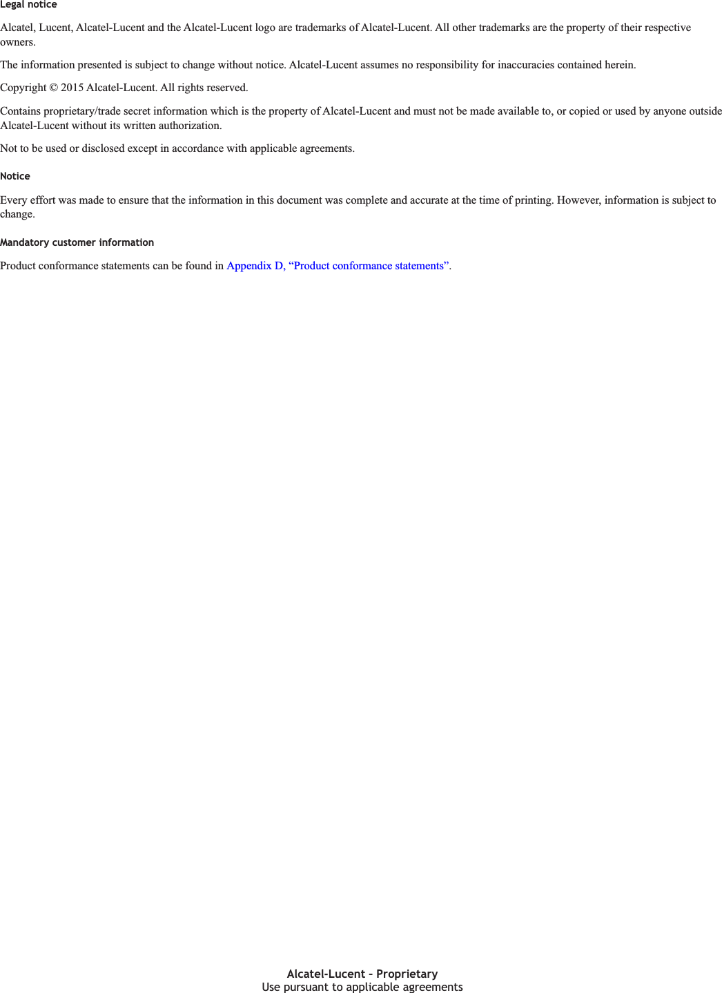 Legal noticeLegal noticeAlcatel, Lucent, Alcatel-Lucent and the Alcatel-Lucent logo are trademarks of Alcatel-Lucent. All other trademarks are the property of their respectiveowners.The information presented is subject to change without notice. Alcatel-Lucent assumes no responsibility for inaccuracies contained herein.Copyright &copy; 2015 Alcatel-Lucent. All rights reserved.Contains proprietary/trade secret information which is the property of Alcatel-Lucent and must not be made available to, or copied or used by anyone outsideAlcatel-Lucent without its written authorization.Not to be used or disclosed except in accordance with applicable agreements.NoticeEvery effort was made to ensure that the information in this document was complete and accurate at the time of printing. However, information is subjecttochange.Mandatory customer informationProduct conformance statements can be found in Appendix D, &ldquo;Product conformance statements&rdquo;.Use pursuant to applicable agreementsAlcatel-Lucent &ndash; ProprietaryUse pursuant to applicable agreementsDRAFTDRAFT