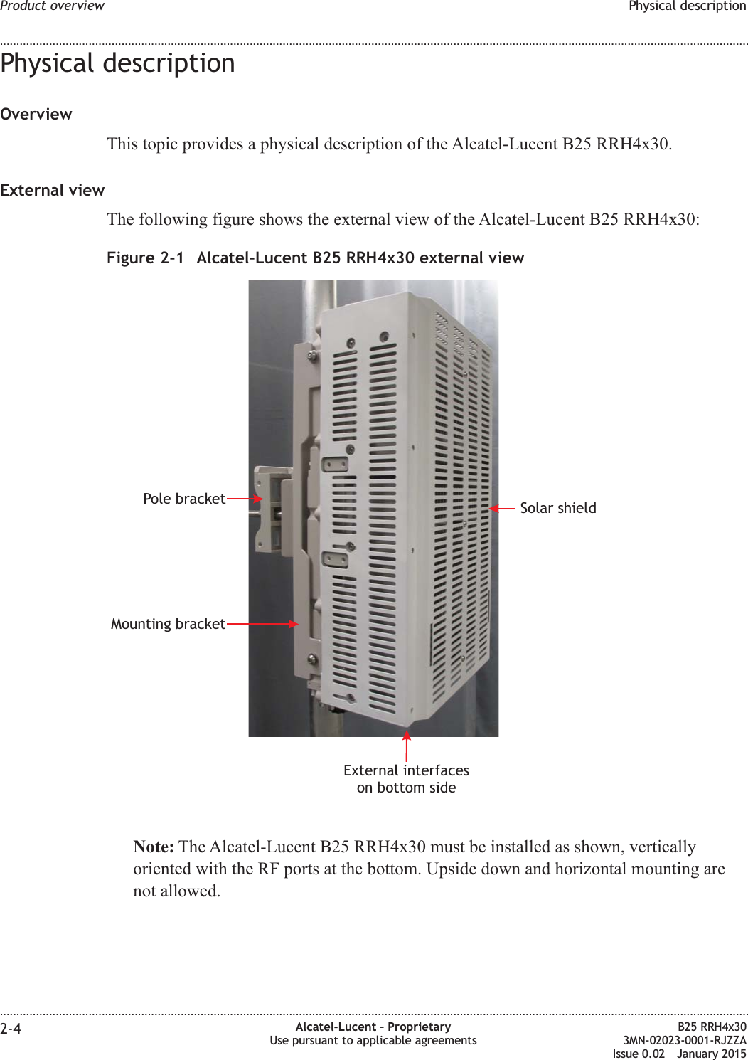 Physical descriptionOverviewThis topic provides a physical description of the Alcatel-Lucent B25 RRH4x30.External viewThe following figure shows the external view of the Alcatel-Lucent B25 RRH4x30:Note: The Alcatel-Lucent B25 RRH4x30 must be installed as shown, verticallyoriented with the RF ports at the bottom. Upside down and horizontal mounting arenot allowed.Figure 2-1 Alcatel-Lucent B25 RRH4x30 external viewExternal interfaceson bottom sideSolar shieldMounting bracketPole bracketProduct overview Physical description........................................................................................................................................................................................................................................................................................................................................................................................................................................................................2-4 Alcatel-Lucent &ndash; ProprietaryUse pursuant to applicable agreementsB25 RRH4x303MN-02023-0001-RJZZAIssue 0.02 January 2015DRAFTDRAFT