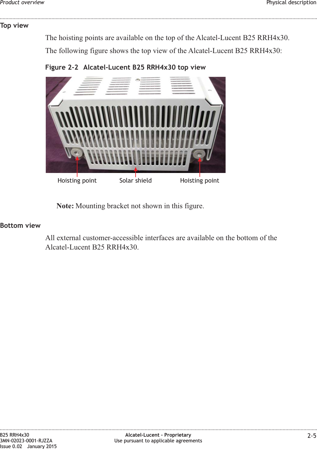 Top viewThe hoisting points are available on the top of the Alcatel-Lucent B25 RRH4x30.The following figure shows the top view of the Alcatel-Lucent B25 RRH4x30:Note: Mounting bracket not shown in this figure.Bottom viewAll external customer-accessible interfaces are available on the bottom of theAlcatel-Lucent B25 RRH4x30.Figure 2-2 Alcatel-Lucent B25 RRH4x30 top viewSolar shieldHoisting point Hoisting pointProduct overview Physical description........................................................................................................................................................................................................................................................................................................................................................................................................................................................................B25 RRH4x303MN-02023-0001-RJZZAIssue 0.02 January 2015Alcatel-Lucent &ndash; ProprietaryUse pursuant to applicable agreements 2-5DRAFTDRAFT