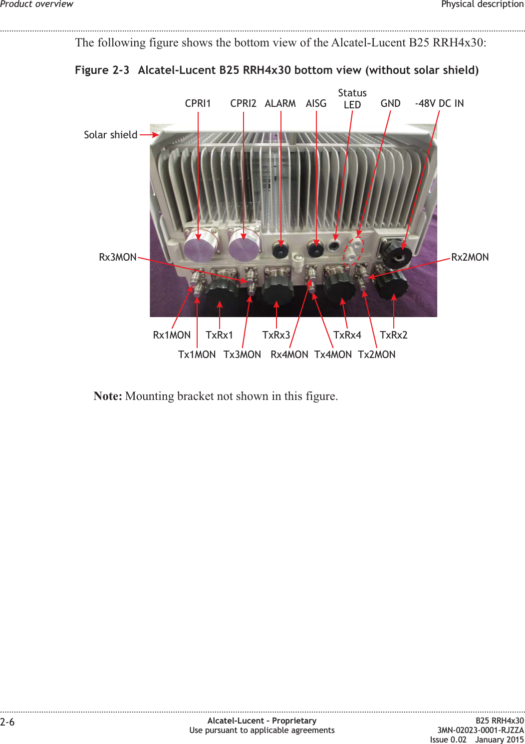 The following figure shows the bottom view of the Alcatel-Lucent B25 RRH4x30:Note: Mounting bracket not shown in this figure.Figure 2-3 Alcatel-Lucent B25 RRH4x30 bottom view (without solar shield)ALARMCPRI2CPRI1TxRx2TxRx1 TxRx3 TxRx4GNDAISGTx4MONRx4MONRx1MONRx3MON Rx2MONTx1MON Tx3MON Tx2MONSolar shield-48V DC INStatusLEDProduct overview Physical description........................................................................................................................................................................................................................................................................................................................................................................................................................................................................2-6 Alcatel-Lucent &ndash; ProprietaryUse pursuant to applicable agreementsB25 RRH4x303MN-02023-0001-RJZZAIssue 0.02 January 2015DRAFTDRAFT